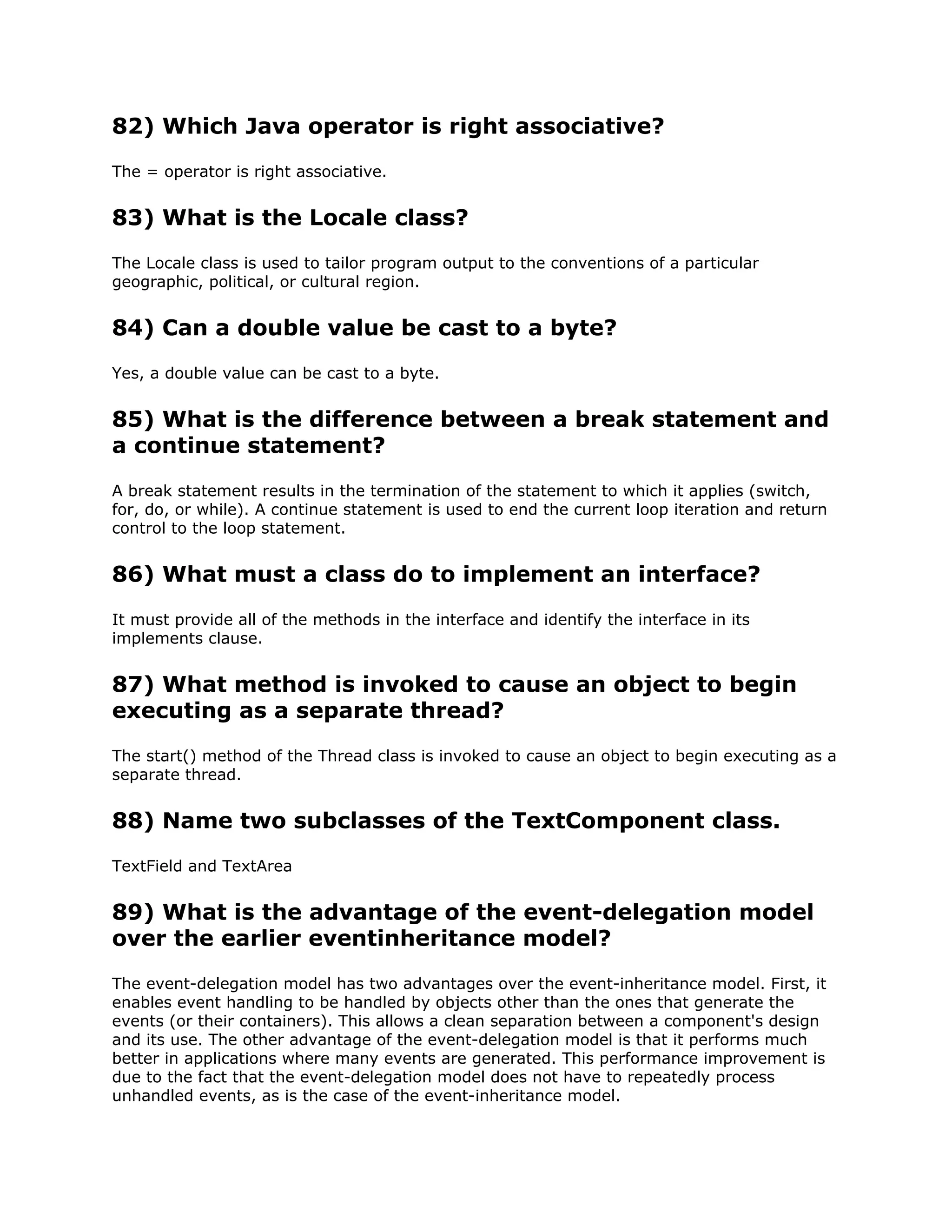 82) Which Java operator is right associative?
The = operator is right associative.
83) What is the Locale class?
The Locale class is used to tailor program output to the conventions of a particular
geographic, political, or cultural region.
84) Can a double value be cast to a byte?
Yes, a double value can be cast to a byte.
85) What is the difference between a break statement and
a continue statement?
A break statement results in the termination of the statement to which it applies (switch,
for, do, or while). A continue statement is used to end the current loop iteration and return
control to the loop statement.
86) What must a class do to implement an interface?
It must provide all of the methods in the interface and identify the interface in its
implements clause.
87) What method is invoked to cause an object to begin
executing as a separate thread?
The start() method of the Thread class is invoked to cause an object to begin executing as a
separate thread.
88) Name two subclasses of the TextComponent class.
TextField and TextArea
89) What is the advantage of the event-delegation model
over the earlier eventinheritance model?
The event-delegation model has two advantages over the event-inheritance model. First, it
enables event handling to be handled by objects other than the ones that generate the
events (or their containers). This allows a clean separation between a component's design
and its use. The other advantage of the event-delegation model is that it performs much
better in applications where many events are generated. This performance improvement is
due to the fact that the event-delegation model does not have to repeatedly process
unhandled events, as is the case of the event-inheritance model.
 