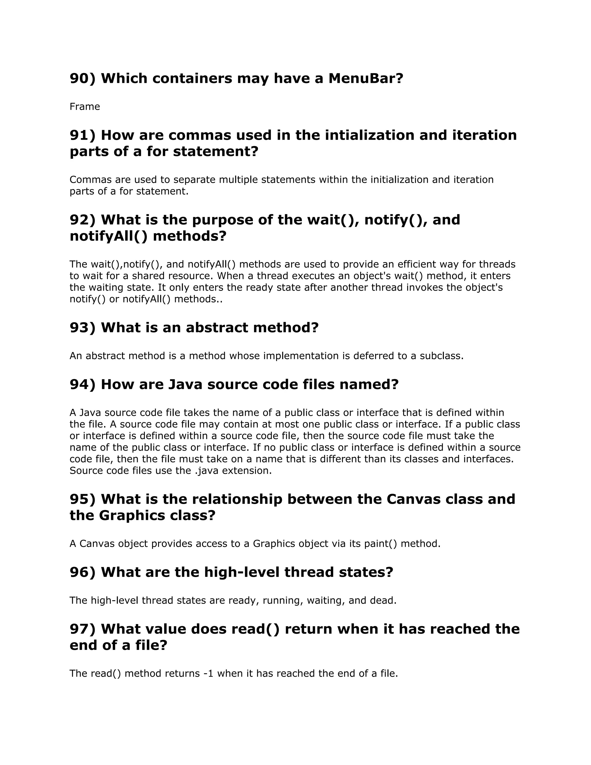 90) Which containers may have a MenuBar?
Frame
91) How are commas used in the intialization and iteration
parts of a for statement?
Commas are used to separate multiple statements within the initialization and iteration
parts of a for statement.
92) What is the purpose of the wait(), notify(), and
notifyAll() methods?
The wait(),notify(), and notifyAll() methods are used to provide an efficient way for threads
to wait for a shared resource. When a thread executes an object's wait() method, it enters
the waiting state. It only enters the ready state after another thread invokes the object's
notify() or notifyAll() methods..
93) What is an abstract method?
An abstract method is a method whose implementation is deferred to a subclass.
94) How are Java source code files named?
A Java source code file takes the name of a public class or interface that is defined within
the file. A source code file may contain at most one public class or interface. If a public class
or interface is defined within a source code file, then the source code file must take the
name of the public class or interface. If no public class or interface is defined within a source
code file, then the file must take on a name that is different than its classes and interfaces.
Source code files use the .java extension.
95) What is the relationship between the Canvas class and
the Graphics class?
A Canvas object provides access to a Graphics object via its paint() method.
96) What are the high-level thread states?
The high-level thread states are ready, running, waiting, and dead.
97) What value does read() return when it has reached the
end of a file?
The read() method returns -1 when it has reached the end of a file.
 