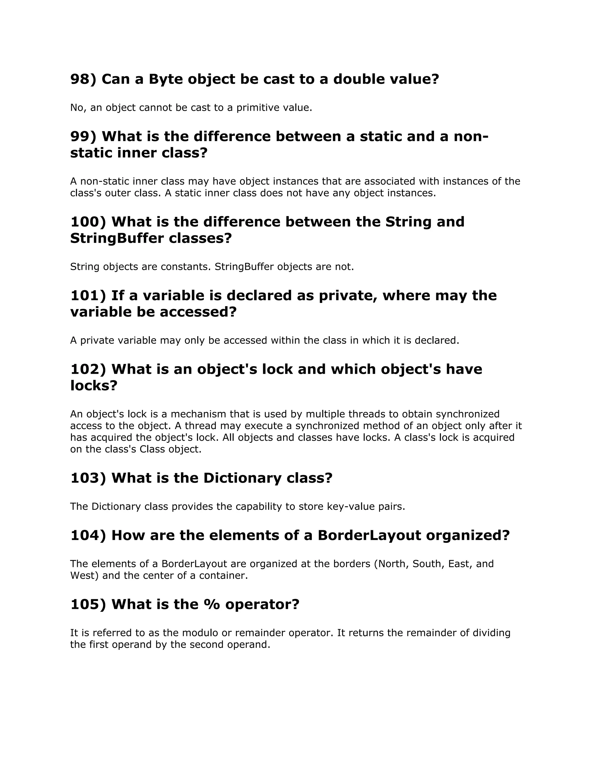 98) Can a Byte object be cast to a double value?
No, an object cannot be cast to a primitive value.
99) What is the difference between a static and a non-
static inner class?
A non-static inner class may have object instances that are associated with instances of the
class's outer class. A static inner class does not have any object instances.
100) What is the difference between the String and
StringBuffer classes?
String objects are constants. StringBuffer objects are not.
101) If a variable is declared as private, where may the
variable be accessed?
A private variable may only be accessed within the class in which it is declared.
102) What is an object's lock and which object's have
locks?
An object's lock is a mechanism that is used by multiple threads to obtain synchronized
access to the object. A thread may execute a synchronized method of an object only after it
has acquired the object's lock. All objects and classes have locks. A class's lock is acquired
on the class's Class object.
103) What is the Dictionary class?
The Dictionary class provides the capability to store key-value pairs.
104) How are the elements of a BorderLayout organized?
The elements of a BorderLayout are organized at the borders (North, South, East, and
West) and the center of a container.
105) What is the % operator?
It is referred to as the modulo or remainder operator. It returns the remainder of dividing
the first operand by the second operand.
 