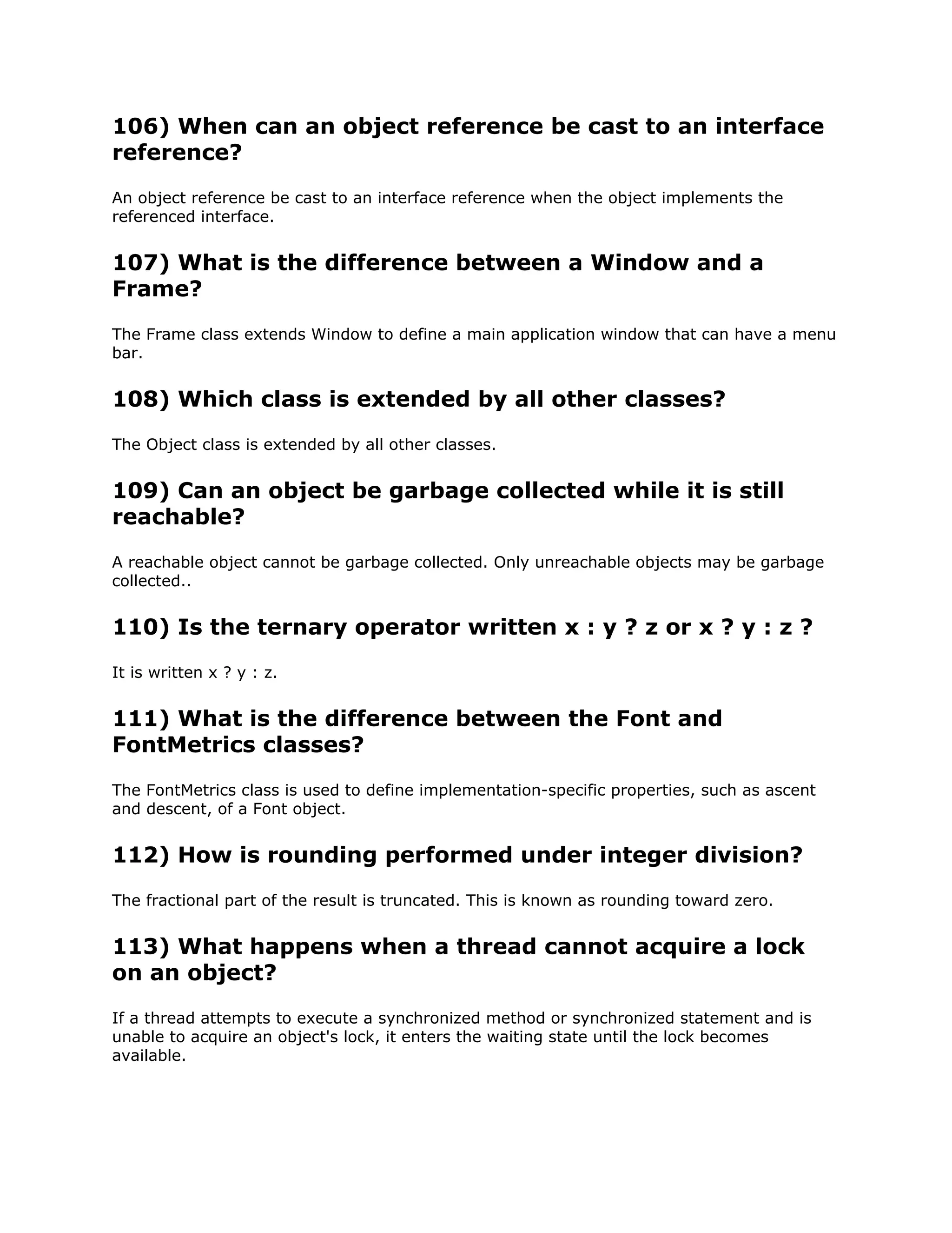 106) When can an object reference be cast to an interface
reference?
An object reference be cast to an interface reference when the object implements the
referenced interface.
107) What is the difference between a Window and a
Frame?
The Frame class extends Window to define a main application window that can have a menu
bar.
108) Which class is extended by all other classes?
The Object class is extended by all other classes.
109) Can an object be garbage collected while it is still
reachable?
A reachable object cannot be garbage collected. Only unreachable objects may be garbage
collected..
110) Is the ternary operator written x : y ? z or x ? y : z ?
It is written x ? y : z.
111) What is the difference between the Font and
FontMetrics classes?
The FontMetrics class is used to define implementation-specific properties, such as ascent
and descent, of a Font object.
112) How is rounding performed under integer division?
The fractional part of the result is truncated. This is known as rounding toward zero.
113) What happens when a thread cannot acquire a lock
on an object?
If a thread attempts to execute a synchronized method or synchronized statement and is
unable to acquire an object's lock, it enters the waiting state until the lock becomes
available.
 