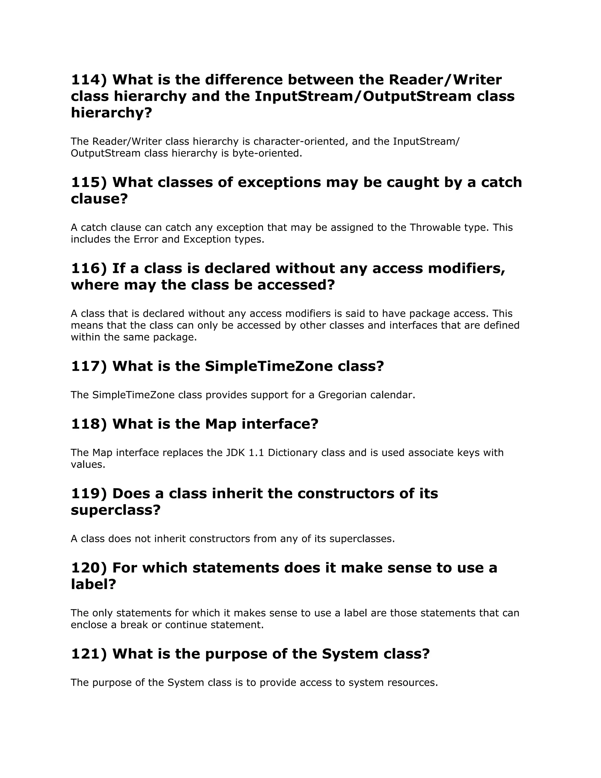 114) What is the difference between the Reader/Writer
class hierarchy and the InputStream/OutputStream class
hierarchy?
The Reader/Writer class hierarchy is character-oriented, and the InputStream/
OutputStream class hierarchy is byte-oriented.
115) What classes of exceptions may be caught by a catch
clause?
A catch clause can catch any exception that may be assigned to the Throwable type. This
includes the Error and Exception types.
116) If a class is declared without any access modifiers,
where may the class be accessed?
A class that is declared without any access modifiers is said to have package access. This
means that the class can only be accessed by other classes and interfaces that are defined
within the same package.
117) What is the SimpleTimeZone class?
The SimpleTimeZone class provides support for a Gregorian calendar.
118) What is the Map interface?
The Map interface replaces the JDK 1.1 Dictionary class and is used associate keys with
values.
119) Does a class inherit the constructors of its
superclass?
A class does not inherit constructors from any of its superclasses.
120) For which statements does it make sense to use a
label?
The only statements for which it makes sense to use a label are those statements that can
enclose a break or continue statement.
121) What is the purpose of the System class?
The purpose of the System class is to provide access to system resources.
 