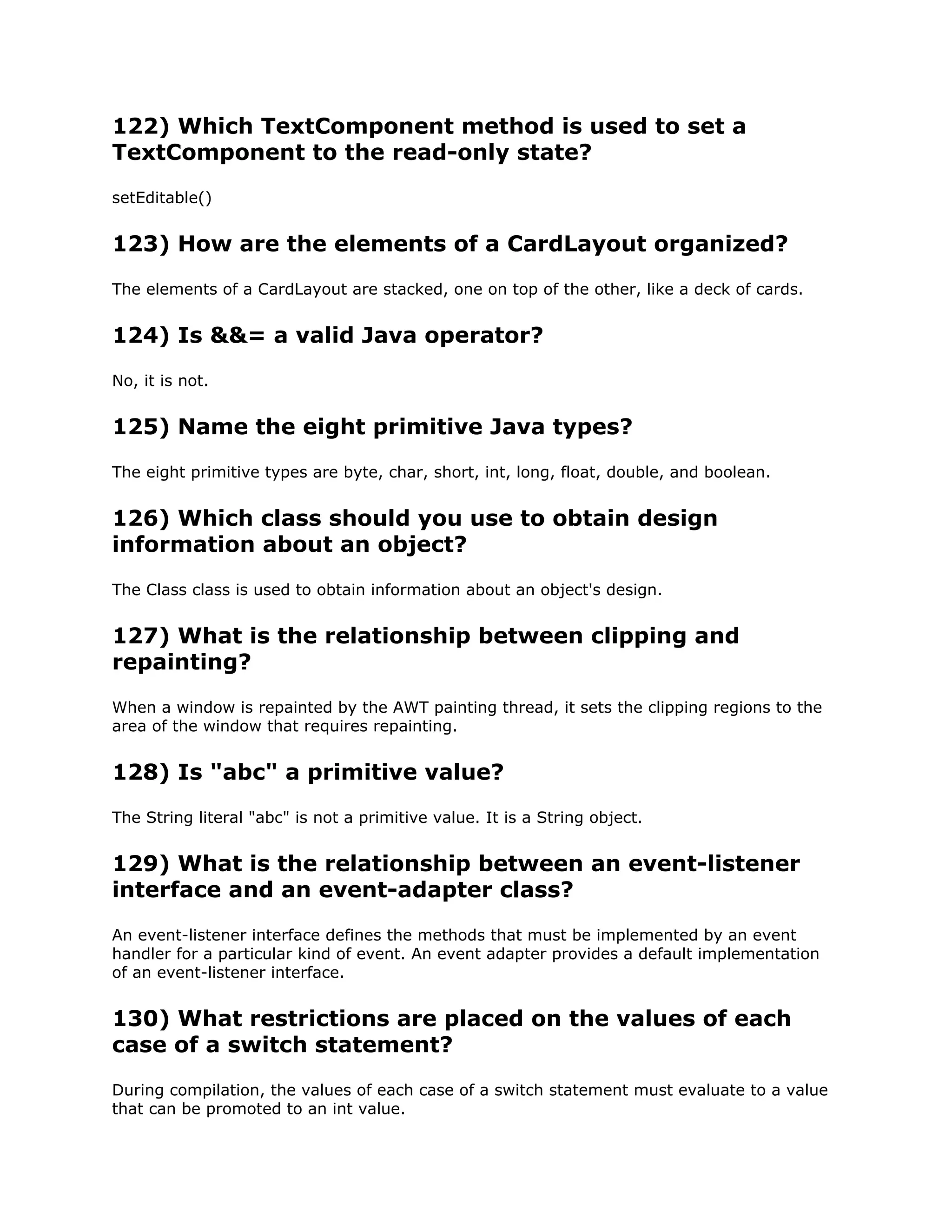 122) Which TextComponent method is used to set a
TextComponent to the read-only state?
setEditable()
123) How are the elements of a CardLayout organized?
The elements of a CardLayout are stacked, one on top of the other, like a deck of cards.
124) Is &&= a valid Java operator?
No, it is not.
125) Name the eight primitive Java types?
The eight primitive types are byte, char, short, int, long, float, double, and boolean.
126) Which class should you use to obtain design
information about an object?
The Class class is used to obtain information about an object's design.
127) What is the relationship between clipping and
repainting?
When a window is repainted by the AWT painting thread, it sets the clipping regions to the
area of the window that requires repainting.
128) Is "abc" a primitive value?
The String literal "abc" is not a primitive value. It is a String object.
129) What is the relationship between an event-listener
interface and an event-adapter class?
An event-listener interface defines the methods that must be implemented by an event
handler for a particular kind of event. An event adapter provides a default implementation
of an event-listener interface.
130) What restrictions are placed on the values of each
case of a switch statement?
During compilation, the values of each case of a switch statement must evaluate to a value
that can be promoted to an int value.
 