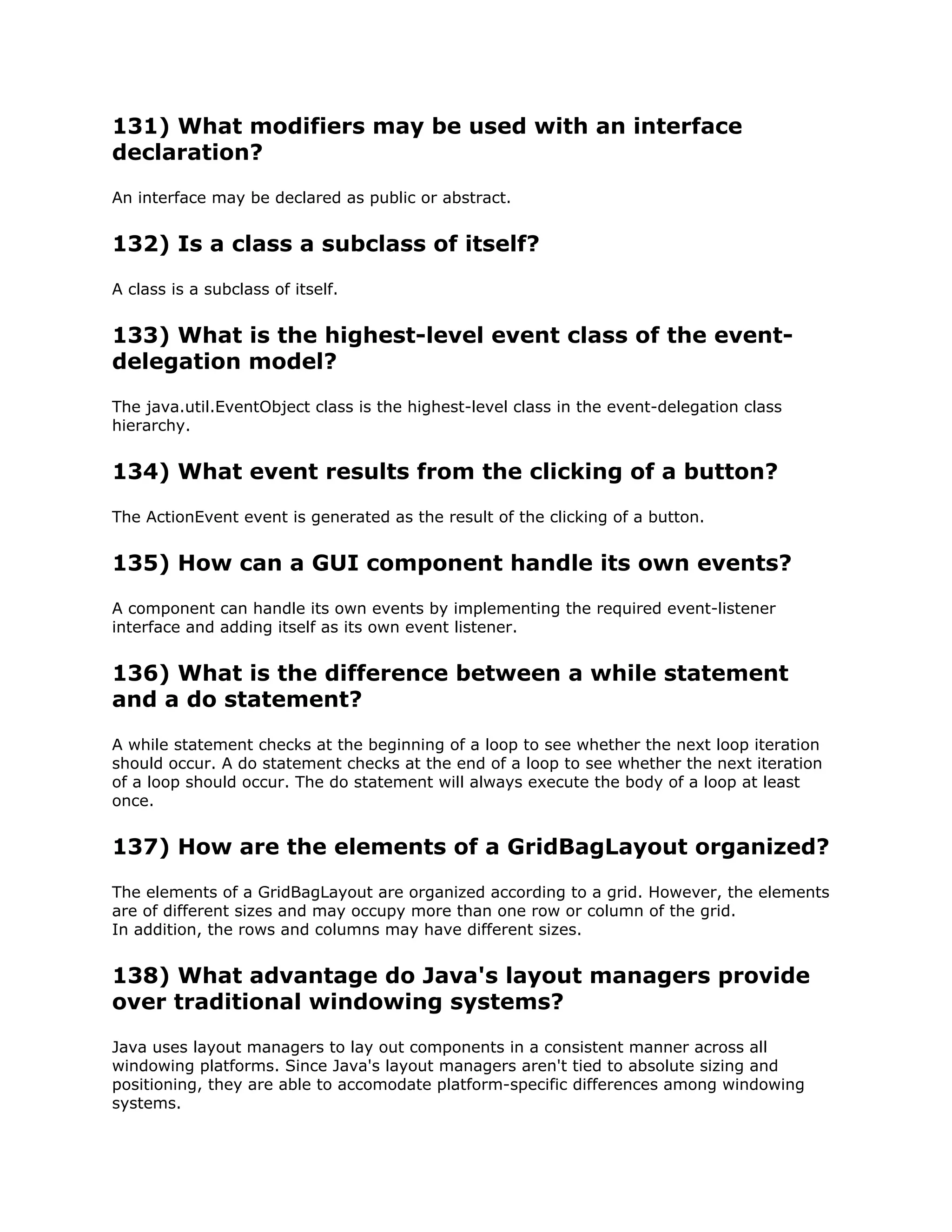 131) What modifiers may be used with an interface
declaration?
An interface may be declared as public or abstract.
132) Is a class a subclass of itself?
A class is a subclass of itself.
133) What is the highest-level event class of the event-
delegation model?
The java.util.EventObject class is the highest-level class in the event-delegation class
hierarchy.
134) What event results from the clicking of a button?
The ActionEvent event is generated as the result of the clicking of a button.
135) How can a GUI component handle its own events?
A component can handle its own events by implementing the required event-listener
interface and adding itself as its own event listener.
136) What is the difference between a while statement
and a do statement?
A while statement checks at the beginning of a loop to see whether the next loop iteration
should occur. A do statement checks at the end of a loop to see whether the next iteration
of a loop should occur. The do statement will always execute the body of a loop at least
once.
137) How are the elements of a GridBagLayout organized?
The elements of a GridBagLayout are organized according to a grid. However, the elements
are of different sizes and may occupy more than one row or column of the grid.
In addition, the rows and columns may have different sizes.
138) What advantage do Java's layout managers provide
over traditional windowing systems?
Java uses layout managers to lay out components in a consistent manner across all
windowing platforms. Since Java's layout managers aren't tied to absolute sizing and
positioning, they are able to accomodate platform-specific differences among windowing
systems.
 