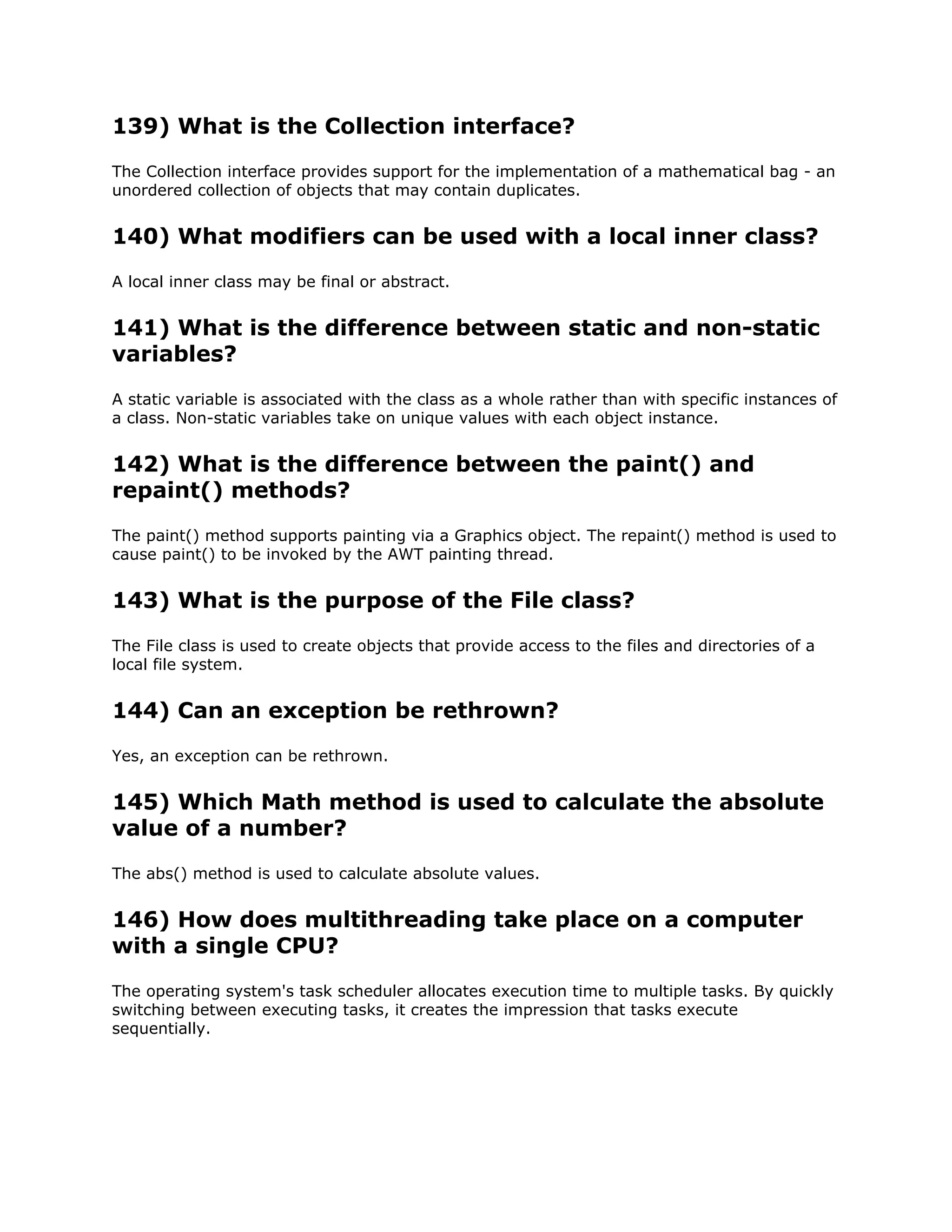 139) What is the Collection interface?
The Collection interface provides support for the implementation of a mathematical bag - an
unordered collection of objects that may contain duplicates.
140) What modifiers can be used with a local inner class?
A local inner class may be final or abstract.
141) What is the difference between static and non-static
variables?
A static variable is associated with the class as a whole rather than with specific instances of
a class. Non-static variables take on unique values with each object instance.
142) What is the difference between the paint() and
repaint() methods?
The paint() method supports painting via a Graphics object. The repaint() method is used to
cause paint() to be invoked by the AWT painting thread.
143) What is the purpose of the File class?
The File class is used to create objects that provide access to the files and directories of a
local file system.
144) Can an exception be rethrown?
Yes, an exception can be rethrown.
145) Which Math method is used to calculate the absolute
value of a number?
The abs() method is used to calculate absolute values.
146) How does multithreading take place on a computer
with a single CPU?
The operating system's task scheduler allocates execution time to multiple tasks. By quickly
switching between executing tasks, it creates the impression that tasks execute
sequentially.
 