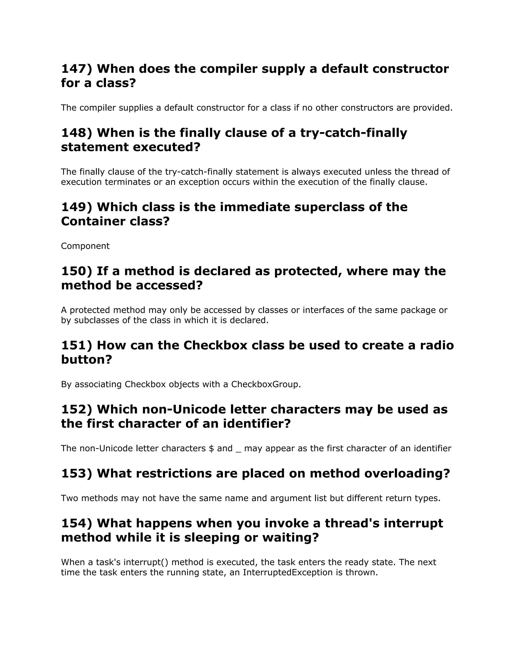 147) When does the compiler supply a default constructor
for a class?
The compiler supplies a default constructor for a class if no other constructors are provided.
148) When is the finally clause of a try-catch-finally
statement executed?
The finally clause of the try-catch-finally statement is always executed unless the thread of
execution terminates or an exception occurs within the execution of the finally clause.
149) Which class is the immediate superclass of the
Container class?
Component
150) If a method is declared as protected, where may the
method be accessed?
A protected method may only be accessed by classes or interfaces of the same package or
by subclasses of the class in which it is declared.
151) How can the Checkbox class be used to create a radio
button?
By associating Checkbox objects with a CheckboxGroup.
152) Which non-Unicode letter characters may be used as
the first character of an identifier?
The non-Unicode letter characters $ and _ may appear as the first character of an identifier
153) What restrictions are placed on method overloading?
Two methods may not have the same name and argument list but different return types.
154) What happens when you invoke a thread's interrupt
method while it is sleeping or waiting?
When a task's interrupt() method is executed, the task enters the ready state. The next
time the task enters the running state, an InterruptedException is thrown.
 