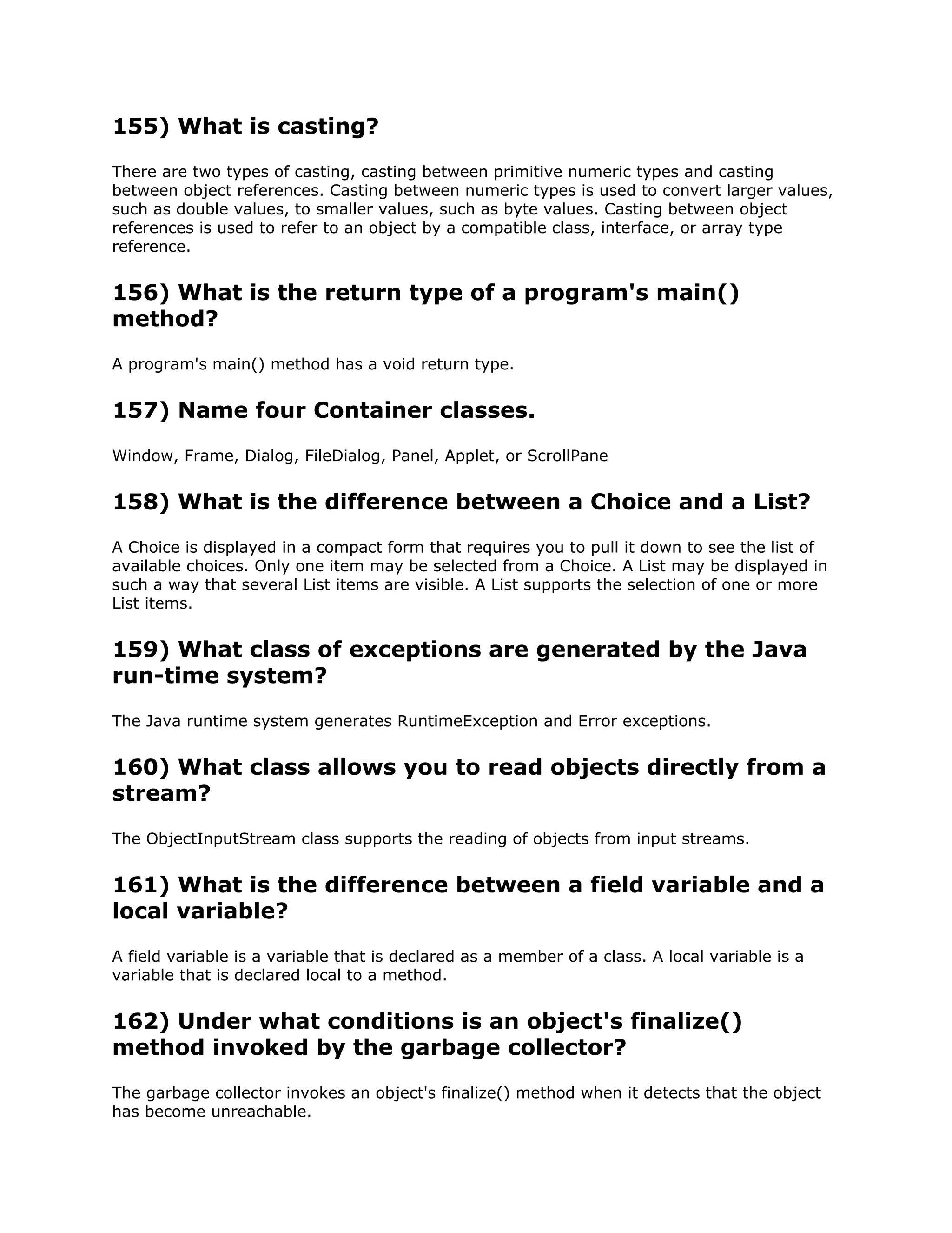 155) What is casting?
There are two types of casting, casting between primitive numeric types and casting
between object references. Casting between numeric types is used to convert larger values,
such as double values, to smaller values, such as byte values. Casting between object
references is used to refer to an object by a compatible class, interface, or array type
reference.
156) What is the return type of a program's main()
method?
A program's main() method has a void return type.
157) Name four Container classes.
Window, Frame, Dialog, FileDialog, Panel, Applet, or ScrollPane
158) What is the difference between a Choice and a List?
A Choice is displayed in a compact form that requires you to pull it down to see the list of
available choices. Only one item may be selected from a Choice. A List may be displayed in
such a way that several List items are visible. A List supports the selection of one or more
List items.
159) What class of exceptions are generated by the Java
run-time system?
The Java runtime system generates RuntimeException and Error exceptions.
160) What class allows you to read objects directly from a
stream?
The ObjectInputStream class supports the reading of objects from input streams.
161) What is the difference between a field variable and a
local variable?
A field variable is a variable that is declared as a member of a class. A local variable is a
variable that is declared local to a method.
162) Under what conditions is an object's finalize()
method invoked by the garbage collector?
The garbage collector invokes an object's finalize() method when it detects that the object
has become unreachable.
 