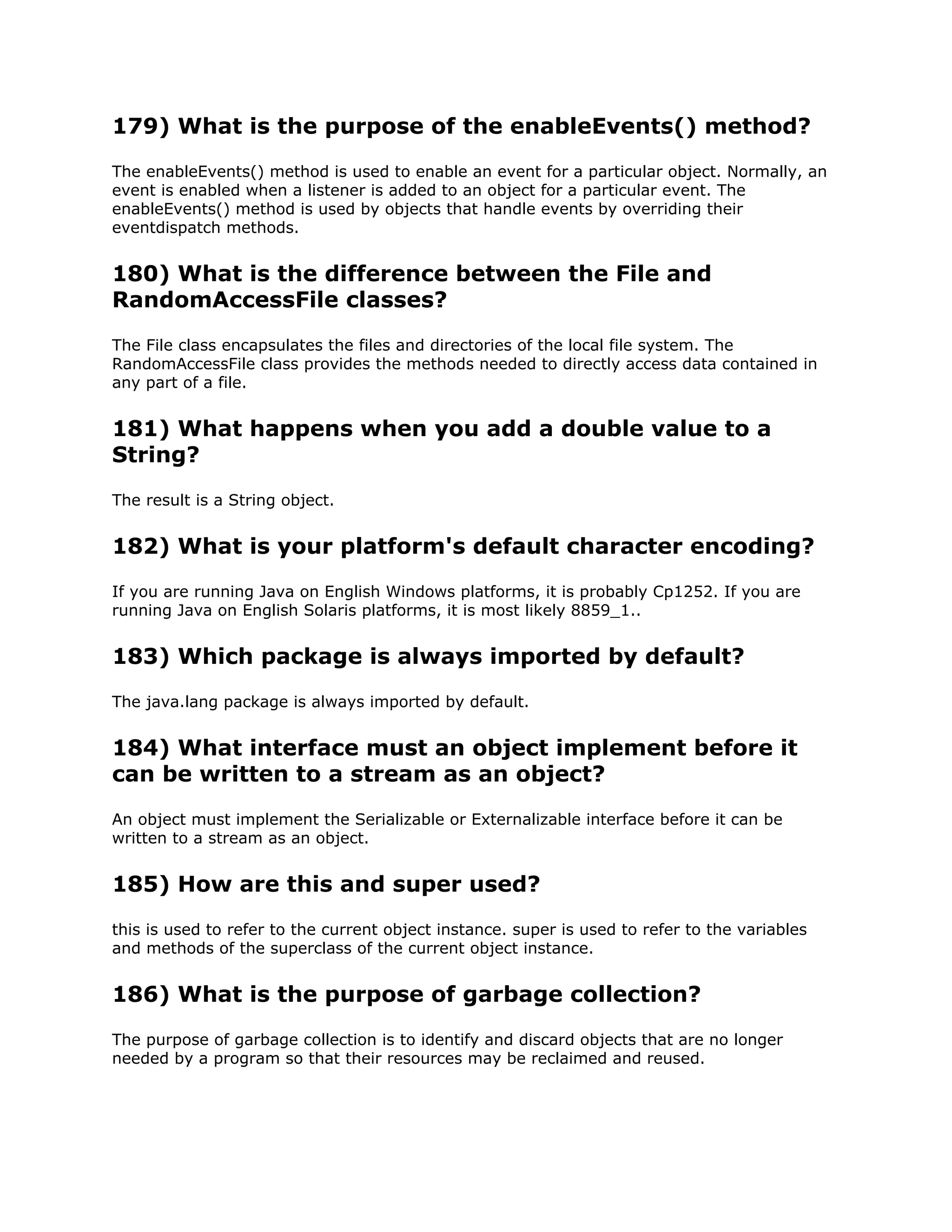 179) What is the purpose of the enableEvents() method?
The enableEvents() method is used to enable an event for a particular object. Normally, an
event is enabled when a listener is added to an object for a particular event. The
enableEvents() method is used by objects that handle events by overriding their
eventdispatch methods.
180) What is the difference between the File and
RandomAccessFile classes?
The File class encapsulates the files and directories of the local file system. The
RandomAccessFile class provides the methods needed to directly access data contained in
any part of a file.
181) What happens when you add a double value to a
String?
The result is a String object.
182) What is your platform's default character encoding?
If you are running Java on English Windows platforms, it is probably Cp1252. If you are
running Java on English Solaris platforms, it is most likely 8859_1..
183) Which package is always imported by default?
The java.lang package is always imported by default.
184) What interface must an object implement before it
can be written to a stream as an object?
An object must implement the Serializable or Externalizable interface before it can be
written to a stream as an object.
185) How are this and super used?
this is used to refer to the current object instance. super is used to refer to the variables
and methods of the superclass of the current object instance.
186) What is the purpose of garbage collection?
The purpose of garbage collection is to identify and discard objects that are no longer
needed by a program so that their resources may be reclaimed and reused.
 