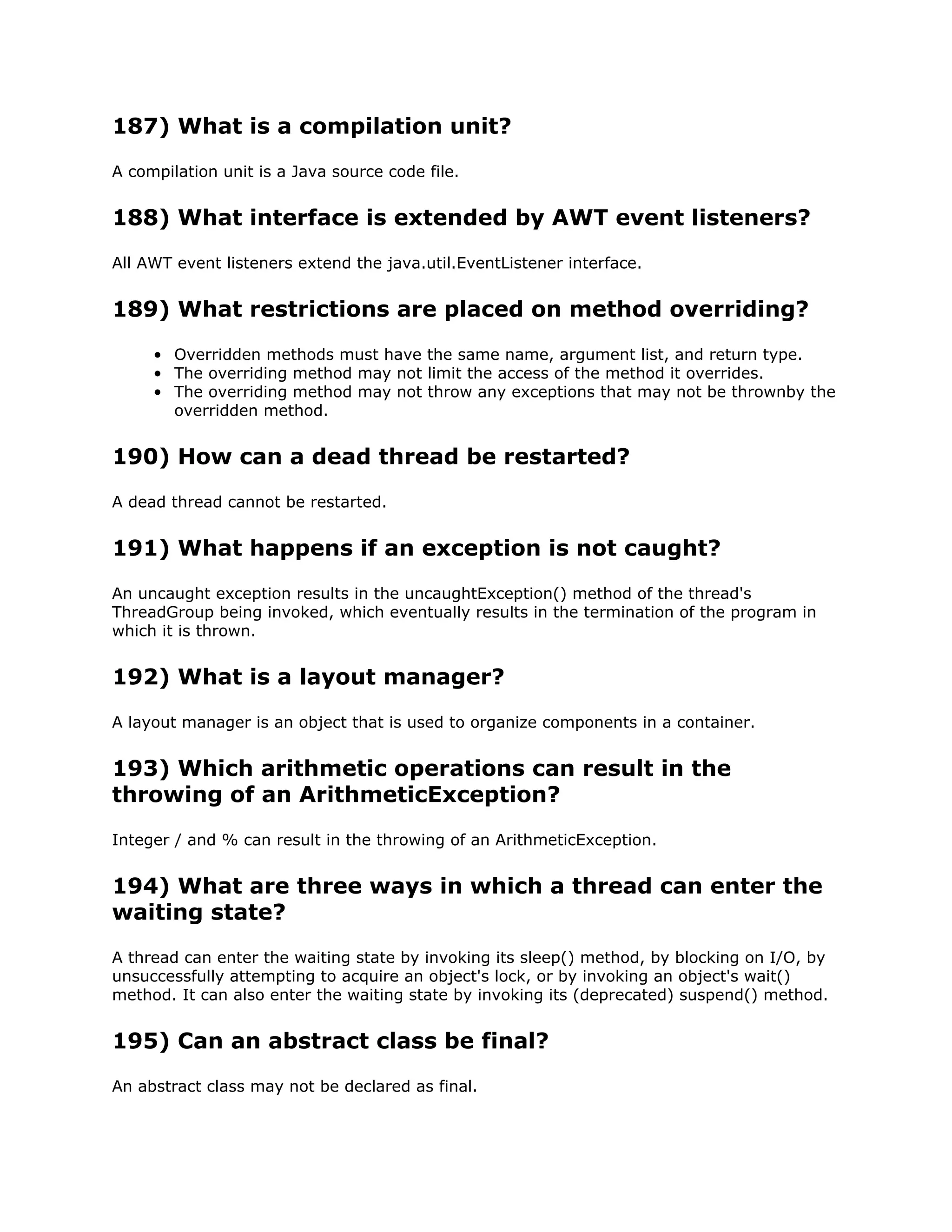 187) What is a compilation unit?
A compilation unit is a Java source code file.
188) What interface is extended by AWT event listeners?
All AWT event listeners extend the java.util.EventListener interface.
189) What restrictions are placed on method overriding?
• Overridden methods must have the same name, argument list, and return type.
• The overriding method may not limit the access of the method it overrides.
• The overriding method may not throw any exceptions that may not be thrownby the
overridden method.
190) How can a dead thread be restarted?
A dead thread cannot be restarted.
191) What happens if an exception is not caught?
An uncaught exception results in the uncaughtException() method of the thread's
ThreadGroup being invoked, which eventually results in the termination of the program in
which it is thrown.
192) What is a layout manager?
A layout manager is an object that is used to organize components in a container.
193) Which arithmetic operations can result in the
throwing of an ArithmeticException?
Integer / and % can result in the throwing of an ArithmeticException.
194) What are three ways in which a thread can enter the
waiting state?
A thread can enter the waiting state by invoking its sleep() method, by blocking on I/O, by
unsuccessfully attempting to acquire an object's lock, or by invoking an object's wait()
method. It can also enter the waiting state by invoking its (deprecated) suspend() method.
195) Can an abstract class be final?
An abstract class may not be declared as final.
 