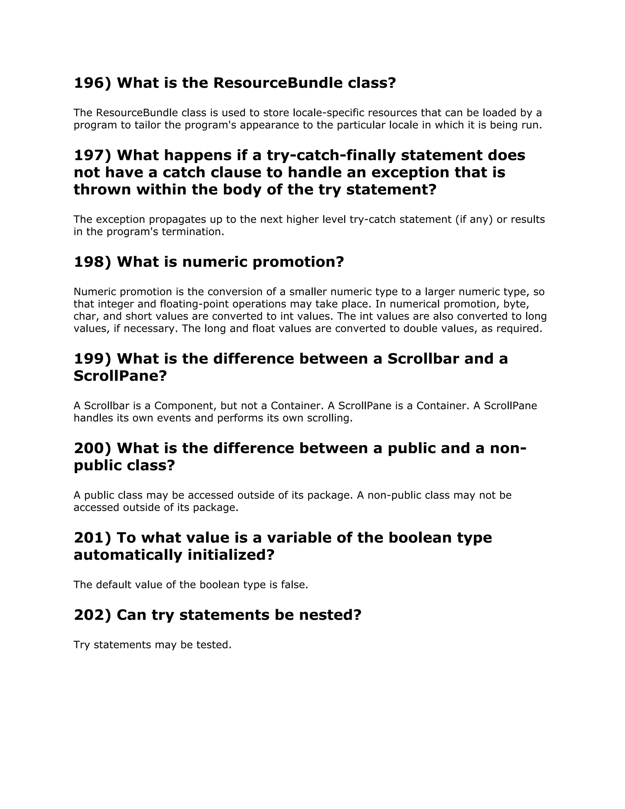 196) What is the ResourceBundle class?
The ResourceBundle class is used to store locale-specific resources that can be loaded by a
program to tailor the program's appearance to the particular locale in which it is being run.
197) What happens if a try-catch-finally statement does
not have a catch clause to handle an exception that is
thrown within the body of the try statement?
The exception propagates up to the next higher level try-catch statement (if any) or results
in the program's termination.
198) What is numeric promotion?
Numeric promotion is the conversion of a smaller numeric type to a larger numeric type, so
that integer and floating-point operations may take place. In numerical promotion, byte,
char, and short values are converted to int values. The int values are also converted to long
values, if necessary. The long and float values are converted to double values, as required.
199) What is the difference between a Scrollbar and a
ScrollPane?
A Scrollbar is a Component, but not a Container. A ScrollPane is a Container. A ScrollPane
handles its own events and performs its own scrolling.
200) What is the difference between a public and a non-
public class?
A public class may be accessed outside of its package. A non-public class may not be
accessed outside of its package.
201) To what value is a variable of the boolean type
automatically initialized?
The default value of the boolean type is false.
202) Can try statements be nested?
Try statements may be tested.
 