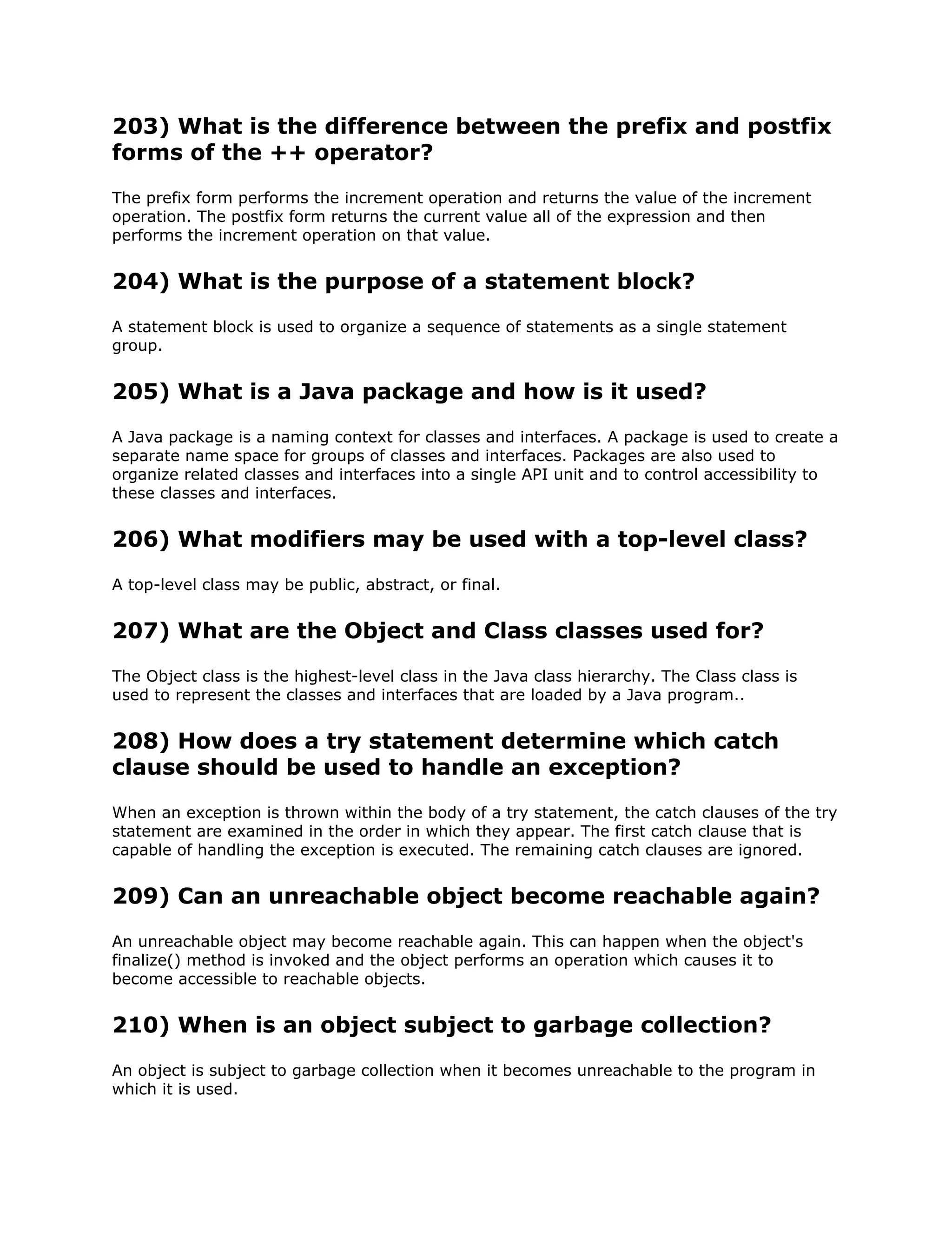 203) What is the difference between the prefix and postfix
forms of the ++ operator?
The prefix form performs the increment operation and returns the value of the increment
operation. The postfix form returns the current value all of the expression and then
performs the increment operation on that value.
204) What is the purpose of a statement block?
A statement block is used to organize a sequence of statements as a single statement
group.
205) What is a Java package and how is it used?
A Java package is a naming context for classes and interfaces. A package is used to create a
separate name space for groups of classes and interfaces. Packages are also used to
organize related classes and interfaces into a single API unit and to control accessibility to
these classes and interfaces.
206) What modifiers may be used with a top-level class?
A top-level class may be public, abstract, or final.
207) What are the Object and Class classes used for?
The Object class is the highest-level class in the Java class hierarchy. The Class class is
used to represent the classes and interfaces that are loaded by a Java program..
208) How does a try statement determine which catch
clause should be used to handle an exception?
When an exception is thrown within the body of a try statement, the catch clauses of the try
statement are examined in the order in which they appear. The first catch clause that is
capable of handling the exception is executed. The remaining catch clauses are ignored.
209) Can an unreachable object become reachable again?
An unreachable object may become reachable again. This can happen when the object's
finalize() method is invoked and the object performs an operation which causes it to
become accessible to reachable objects.
210) When is an object subject to garbage collection?
An object is subject to garbage collection when it becomes unreachable to the program in
which it is used.
 