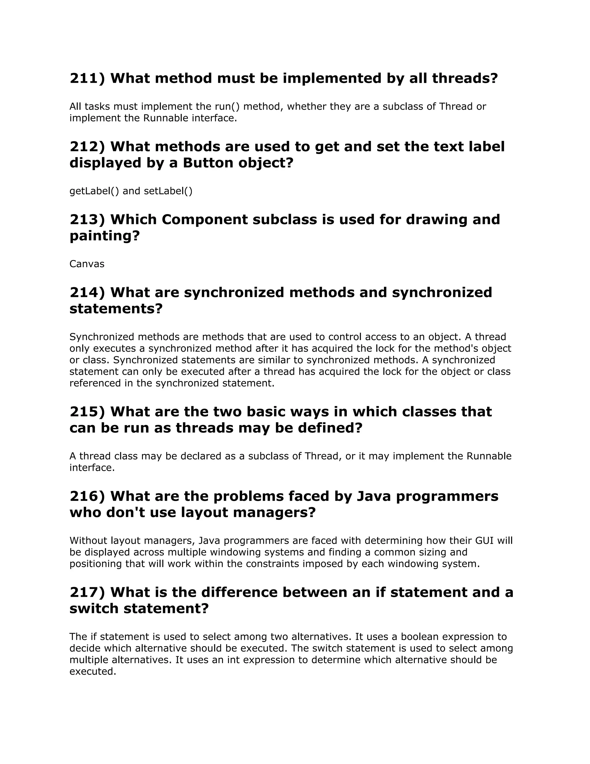 211) What method must be implemented by all threads?
All tasks must implement the run() method, whether they are a subclass of Thread or
implement the Runnable interface.
212) What methods are used to get and set the text label
displayed by a Button object?
getLabel() and setLabel()
213) Which Component subclass is used for drawing and
painting?
Canvas
214) What are synchronized methods and synchronized
statements?
Synchronized methods are methods that are used to control access to an object. A thread
only executes a synchronized method after it has acquired the lock for the method's object
or class. Synchronized statements are similar to synchronized methods. A synchronized
statement can only be executed after a thread has acquired the lock for the object or class
referenced in the synchronized statement.
215) What are the two basic ways in which classes that
can be run as threads may be defined?
A thread class may be declared as a subclass of Thread, or it may implement the Runnable
interface.
216) What are the problems faced by Java programmers
who don't use layout managers?
Without layout managers, Java programmers are faced with determining how their GUI will
be displayed across multiple windowing systems and finding a common sizing and
positioning that will work within the constraints imposed by each windowing system.
217) What is the difference between an if statement and a
switch statement?
The if statement is used to select among two alternatives. It uses a boolean expression to
decide which alternative should be executed. The switch statement is used to select among
multiple alternatives. It uses an int expression to determine which alternative should be
executed.
 