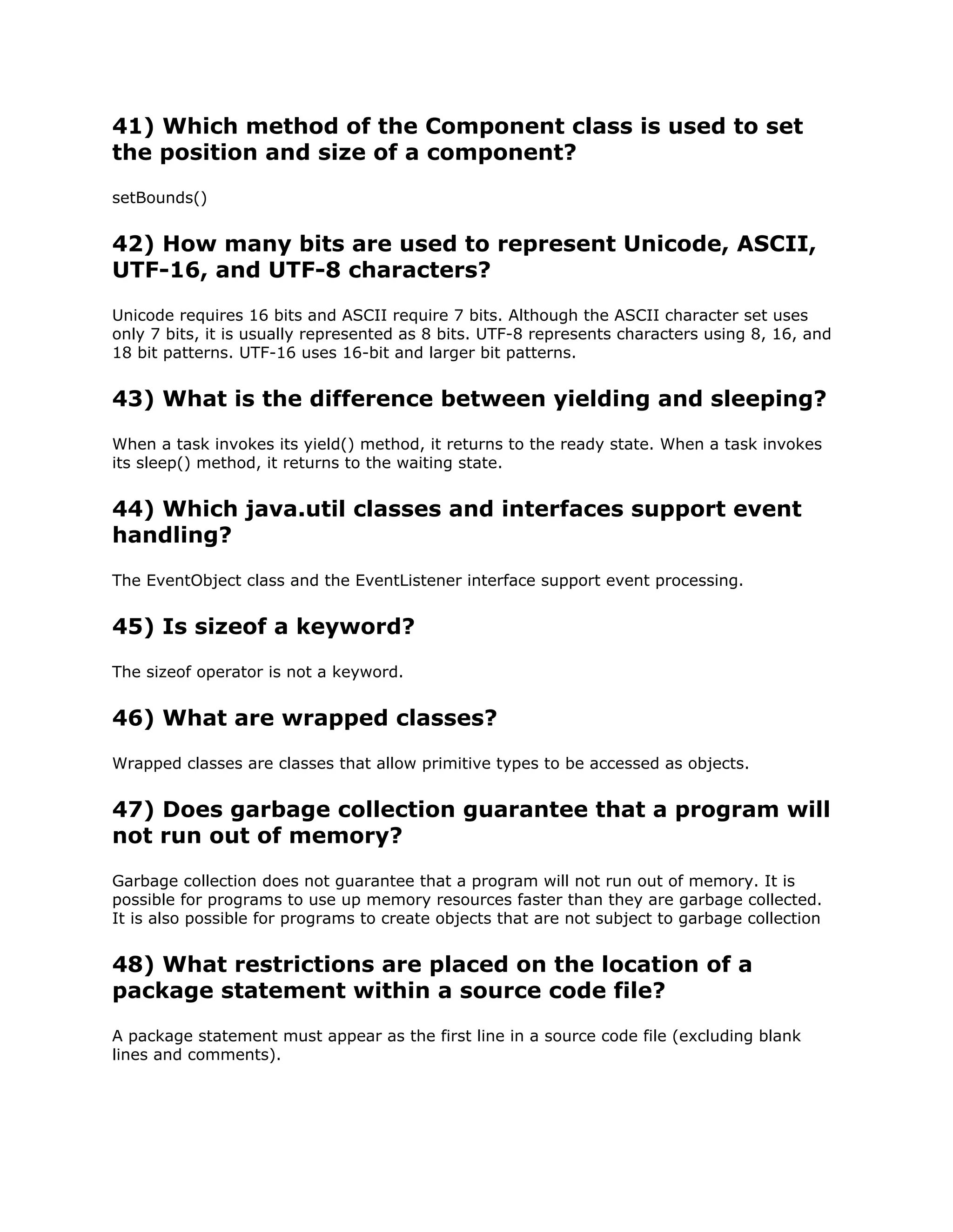41) Which method of the Component class is used to set
the position and size of a component?
setBounds()
42) How many bits are used to represent Unicode, ASCII,
UTF-16, and UTF-8 characters?
Unicode requires 16 bits and ASCII require 7 bits. Although the ASCII character set uses
only 7 bits, it is usually represented as 8 bits. UTF-8 represents characters using 8, 16, and
18 bit patterns. UTF-16 uses 16-bit and larger bit patterns.
43) What is the difference between yielding and sleeping?
When a task invokes its yield() method, it returns to the ready state. When a task invokes
its sleep() method, it returns to the waiting state.
44) Which java.util classes and interfaces support event
handling?
The EventObject class and the EventListener interface support event processing.
45) Is sizeof a keyword?
The sizeof operator is not a keyword.
46) What are wrapped classes?
Wrapped classes are classes that allow primitive types to be accessed as objects.
47) Does garbage collection guarantee that a program will
not run out of memory?
Garbage collection does not guarantee that a program will not run out of memory. It is
possible for programs to use up memory resources faster than they are garbage collected.
It is also possible for programs to create objects that are not subject to garbage collection
48) What restrictions are placed on the location of a
package statement within a source code file?
A package statement must appear as the first line in a source code file (excluding blank
lines and comments).
 