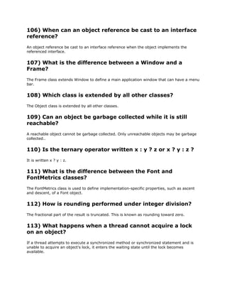 106) When can an object reference be cast to an interface
reference?
An object reference be cast to an interface reference when the object implements the
referenced interface.
107) What is the difference between a Window and a
Frame?
The Frame class extends Window to define a main application window that can have a menu
bar.
108) Which class is extended by all other classes?
The Object class is extended by all other classes.
109) Can an object be garbage collected while it is still
reachable?
A reachable object cannot be garbage collected. Only unreachable objects may be garbage
collected..
110) Is the ternary operator written x : y ? z or x ? y : z ?
It is written x ? y : z.
111) What is the difference between the Font and
FontMetrics classes?
The FontMetrics class is used to define implementation-specific properties, such as ascent
and descent, of a Font object.
112) How is rounding performed under integer division?
The fractional part of the result is truncated. This is known as rounding toward zero.
113) What happens when a thread cannot acquire a lock
on an object?
If a thread attempts to execute a synchronized method or synchronized statement and is
unable to acquire an object's lock, it enters the waiting state until the lock becomes
available.
 