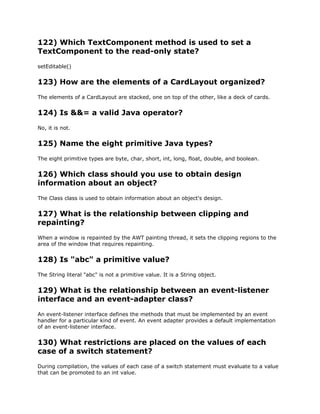 122) Which TextComponent method is used to set a
TextComponent to the read-only state?
setEditable()
123) How are the elements of a CardLayout organized?
The elements of a CardLayout are stacked, one on top of the other, like a deck of cards.
124) Is &&= a valid Java operator?
No, it is not.
125) Name the eight primitive Java types?
The eight primitive types are byte, char, short, int, long, float, double, and boolean.
126) Which class should you use to obtain design
information about an object?
The Class class is used to obtain information about an object's design.
127) What is the relationship between clipping and
repainting?
When a window is repainted by the AWT painting thread, it sets the clipping regions to the
area of the window that requires repainting.
128) Is "abc" a primitive value?
The String literal "abc" is not a primitive value. It is a String object.
129) What is the relationship between an event-listener
interface and an event-adapter class?
An event-listener interface defines the methods that must be implemented by an event
handler for a particular kind of event. An event adapter provides a default implementation
of an event-listener interface.
130) What restrictions are placed on the values of each
case of a switch statement?
During compilation, the values of each case of a switch statement must evaluate to a value
that can be promoted to an int value.
 