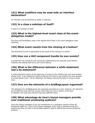 131) What modifiers may be used with an interface
declaration?
An interface may be declared as public or abstract.
132) Is a class a subclass of itself?
A class is a subclass of itself.
133) What is the highest-level event class of the event-
delegation model?
The java.util.EventObject class is the highest-level class in the event-delegation class
hierarchy.
134) What event results from the clicking of a button?
The ActionEvent event is generated as the result of the clicking of a button.
135) How can a GUI component handle its own events?
A component can handle its own events by implementing the required event-listener
interface and adding itself as its own event listener.
136) What is the difference between a while statement
and a do statement?
A while statement checks at the beginning of a loop to see whether the next loop iteration
should occur. A do statement checks at the end of a loop to see whether the next iteration
of a loop should occur. The do statement will always execute the body of a loop at least
once.
137) How are the elements of a GridBagLayout organized?
The elements of a GridBagLayout are organized according to a grid. However, the elements
are of different sizes and may occupy more than one row or column of the grid.
In addition, the rows and columns may have different sizes.
138) What advantage do Java's layout managers provide
over traditional windowing systems?
Java uses layout managers to lay out components in a consistent manner across all
windowing platforms. Since Java's layout managers aren't tied to absolute sizing and
positioning, they are able to accomodate platform-specific differences among windowing
systems.
 