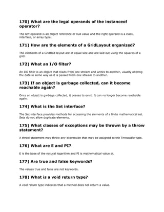 170) What are the legal operands of the instanceof
operator?
The left operand is an object reference or null value and the right operand is a class,
interface, or array type.
171) How are the elements of a GridLayout organized?
The elements of a GridBad layout are of equal size and are laid out using the squares of a
grid.
172) What an I/O filter?
An I/O filter is an object that reads from one stream and writes to another, usually altering
the data in some way as it is passed from one stream to another.
173) If an object is garbage collected, can it become
reachable again?
Once an object is garbage collected, it ceases to exist. It can no longer become reachable
again.
174) What is the Set interface?
The Set interface provides methods for accessing the elements of a finite mathematical set.
Sets do not allow duplicate elements.
175) What classes of exceptions may be thrown by a throw
statement?
A throw statement may throw any expression that may be assigned to the Throwable type.
176) What are E and PI?
E is the base of the natural logarithm and PI is mathematical value pi.
177) Are true and false keywords?
The values true and false are not keywords.
178) What is a void return type?
A void return type indicates that a method does not return a value.
 