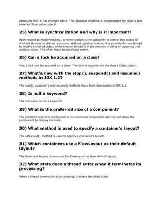 observers that it has changed state. The Observer interface is implemented by objects that
observe Observable objects.
25) What is synchronization and why is it important?
With respect to multithreading, synchronization is the capability to control the access of
multiple threads to shared resources. Without synchronization, it is possible for one thread
to modify a shared object while another thread is in the process of using or updating that
object's value. This often leads to significant errors.
26) Can a lock be acquired on a class?
Yes, a lock can be acquired on a class. This lock is acquired on the class's Class object..
27) What's new with the stop(), suspend() and resume()
methods in JDK 1.2?
The stop(), suspend() and resume() methods have been deprecated in JDK 1.2.
28) Is null a keyword?
The null value is not a keyword.
29) What is the preferred size of a component?
The preferred size of a component is the minimum component size that will allow the
component to display normally.
30) What method is used to specify a container's layout?
The setLayout() method is used to specify a container's layout.
31) Which containers use a FlowLayout as their default
layout?
The Panel and Applet classes use the FlowLayout as their default layout.
32) What state does a thread enter when it terminates its
processing?
When a thread terminates its processing, it enters the dead state.
 