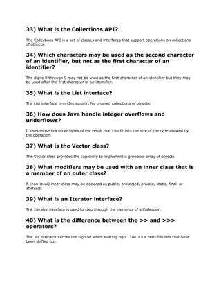 33) What is the Collections API?
The Collections API is a set of classes and interfaces that support operations on collections
of objects.
34) Which characters may be used as the second character
of an identifier, but not as the first character of an
identifier?
The digits 0 through 9 may not be used as the first character of an identifier but they may
be used after the first character of an identifier.
35) What is the List interface?
The List interface provides support for ordered collections of objects.
36) How does Java handle integer overflows and
underflows?
It uses those low order bytes of the result that can fit into the size of the type allowed by
the operation.
37) What is the Vector class?
The Vector class provides the capability to implement a growable array of objects
38) What modifiers may be used with an inner class that is
a member of an outer class?
A (non-local) inner class may be declared as public, protected, private, static, final, or
abstract.
39) What is an Iterator interface?
The Iterator interface is used to step through the elements of a Collection.
40) What is the difference between the >> and >>>
operators?
The >> operator carries the sign bit when shifting right. The >>> zero-fills bits that have
been shifted out.
 
