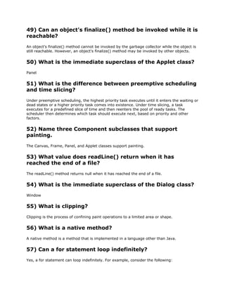 49) Can an object's finalize() method be invoked while it is
reachable?
An object's finalize() method cannot be invoked by the garbage collector while the object is
still reachable. However, an object's finalize() method may be invoked by other objects.
50) What is the immediate superclass of the Applet class?
Panel
51) What is the difference between preemptive scheduling
and time slicing?
Under preemptive scheduling, the highest priority task executes until it enters the waiting or
dead states or a higher priority task comes into existence. Under time slicing, a task
executes for a predefined slice of time and then reenters the pool of ready tasks. The
scheduler then determines which task should execute next, based on priority and other
factors.
52) Name three Component subclasses that support
painting.
The Canvas, Frame, Panel, and Applet classes support painting.
53) What value does readLine() return when it has
reached the end of a file?
The readLine() method returns null when it has reached the end of a file.
54) What is the immediate superclass of the Dialog class?
Window
55) What is clipping?
Clipping is the process of confining paint operations to a limited area or shape.
56) What is a native method?
A native method is a method that is implemented in a language other than Java.
57) Can a for statement loop indefinitely?
Yes, a for statement can loop indefinitely. For example, consider the following:
 