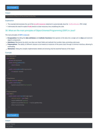 Output
Output
Example
Explanation
Try it Yourself >>
Try it Yourself >>
This example demonstrates the use of the try-with-resources statement to automatically close the
It eliminates the need for explicit finally blocks to close resources, thus simplifying the code.
after usage.
The main principles of OOP in Java are:
Encapsulation: Bundling the data (attributes) and methods (functions) that operate on the data into a single unit or class and restrictin
object's components.
Inheritance: Mechanism by which one class can inherit ﬁelds and methods from another class, promoting code reuse.
Polymorphism: The ability of different classes to be treated as instances of the same class through a common interface, allowing fo
overloading.
Abstraction: Hiding the complex implementation details and showing only the essential features of the object.
Brand: Toyota
Car honks!
// Contents of file.txt will be printed line by line.
// Encapsulation
class Vehicle {
}
private String brand;
public String getBrand() {
return brand;
}
public void setBrand(String brand) {
this.brand = brand;
}
// Inheritance
class Car extends Vehicle {
}
public void honk() {
System.out.println("Car honks!");
}
// Polymorphism
class Main {
}
public static void main(String[] args) {
Vehicle myCar = new Car();
myCar.setBrand("Toyota");
System.out.println("Brand: " + myCar.getBrand());
((Car) myCar).honk();
}
BufferedReader
38. What are the main principles of Object-Oriented Programming (OOP) in Java?
 