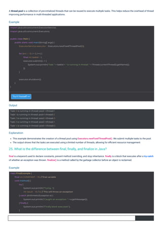 Try it Yourself >>
This example demonstrates the creation of a thread pool using Executors.newFixedThreadPool(). We submit multiple tasks to the pool.
The output shows that the tasks are executed using a limited number of threads, allowing for eﬃcient resource management.
final is a keyword used to declare constants, prevent method overriding, and stop inheritance. finally is a block that executes after a try-catch
of whether an exception was thrown. finalize() is a method called by the garbage collector before an object is reclaimed.
A thread pool is a collection of pre-initialized threads that can be reused to execute multiple tasks. This helps reduce the overhead of thread
improving performance in multi-threaded applications.
Output
Example
Example
Explanation
}
executor.shutdown();
}
Task 0 is running in thread: pool-1-thread-1
Task 1 is running in thread: pool-1-thread-2
Task 2 is running in thread: pool-1-thread-3
Task 3 is running in thread: pool-1-thread-1
Task 4 is running in thread: pool-1-thread-2
import java.util.concurrent.ExecutorService;
import java.util.concurrent.Executors;
public class Main {
public static void main(String[] args) {
ExecutorService executor = Executors.newFixedThreadPool(3);
class FinalExample {
final int CONSTANT = 10; // final variable
void method() {
try {
System.out.println("Trying...");
int result = 10 / 0; // This will throw an exception
} catch (ArithmeticException e) {
System.out.println("Caught an exception: " + e.getMessage());
} finally {
System.out.println("Finally block executed.");
}
for (int i = 0; i < 5; i++) {
final int taskId = i;
executor.submit(() -> {
System.out.println("Task " + taskId + " is running in thread: " + Thread.currentThread().getName());
});
}
25. What is the difference between ﬁnal, ﬁnally, and ﬁnalize in Java?
 