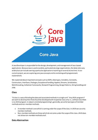 A JavaDeveloperisresponsible forthe design,development,andmanagementof Java-based
applications.BecauseJavaisusedsowidely,particularlybylarge organizations,the dailyrolesvary
widelybutcaninclude owningaparticularapplicationorworkingonseveral atone time.Inour
currentproject,we are exploringcore javaconceptsendto endalongwithprogrammatic
explanations.
We explainedaboutimportantconceptssuchasOOPs,Datatypes,Variables,Constants,
Constructors,Interfaces,Packages,Exceptional handling,Applets,Streams,Serialization,
Multithreading,CollectionFrameworks,NetworkProgramming,DesignPatterns,Stringhandlingand
JVM.
Class
“A classis a way of bindingthe dataand associatedmethodsinasingle unit”.AnyJAVA programif
we want to developthenthatshouldbe developedwithrespective classonlyi.e.,withoutclassthere
isno JAVA program.In object-orientedprogramming’s,generally,we write twotypesof member
methodsandnon-membermethods.
 A membermethodisone whichiscomingunderthe scope of the class.In JAVA we use only
membermethods.
 Non-membermethodsare those whichdonotcome underthe scope of the class.JAVA does
not allownon-membermethodsatall.
Data Abstraction
 