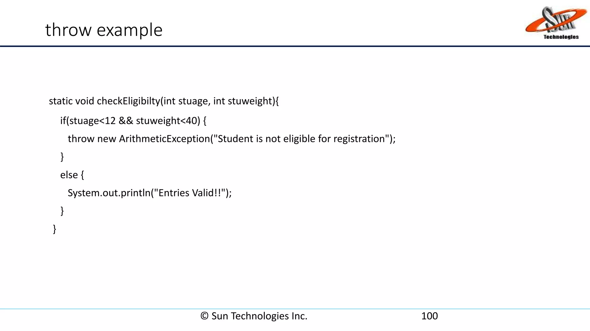 throw example
static void checkEligibilty(int stuage, int stuweight){
if(stuage<12 && stuweight<40) {
throw new ArithmeticException("Student is not eligible for registration");
}
else {
System.out.println("Entries Valid!!");
}
}
© Sun Technologies Inc. 100
 