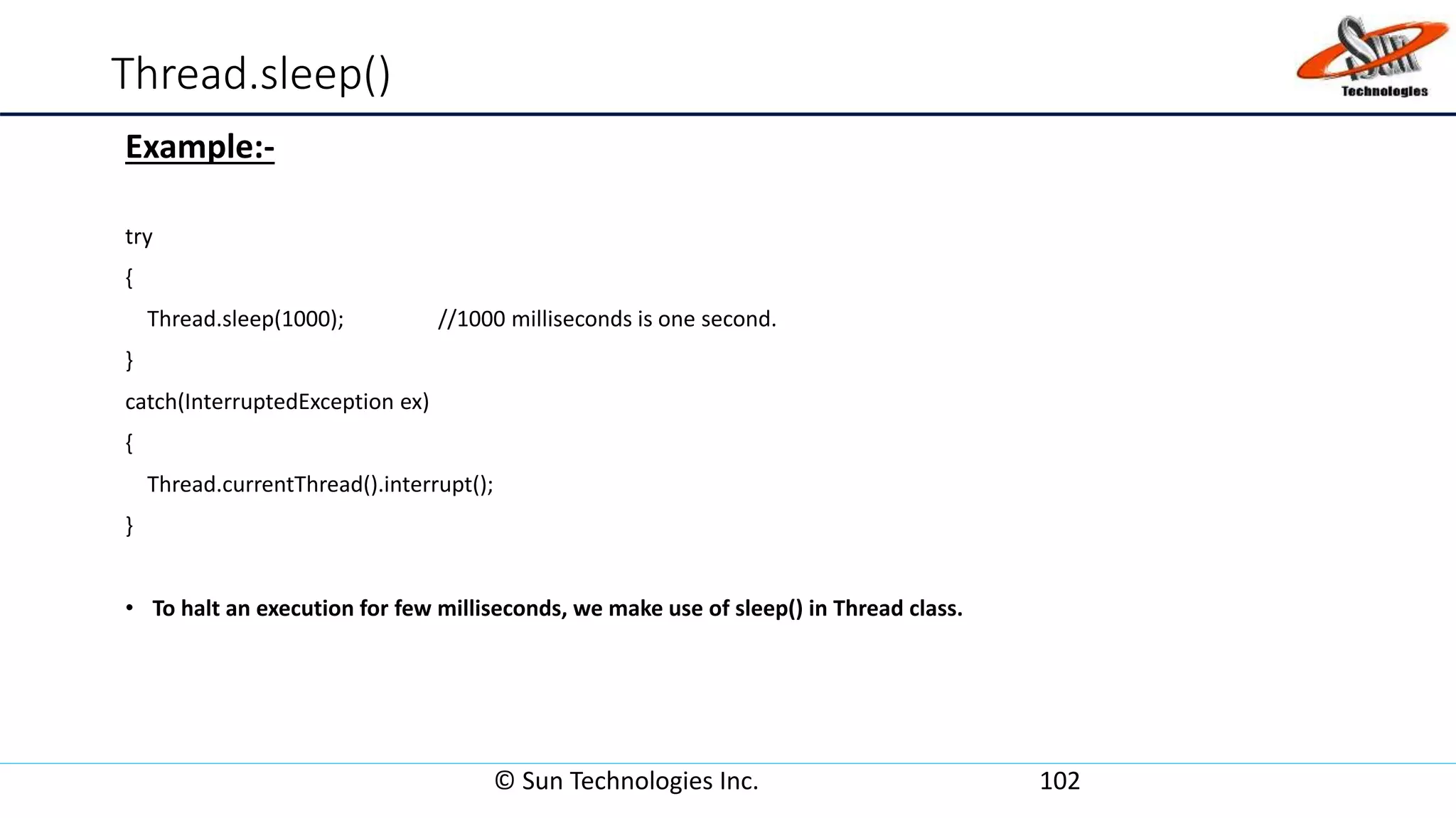 Thread.sleep()
Example:-
try
{
Thread.sleep(1000); //1000 milliseconds is one second.
}
catch(InterruptedException ex)
{
Thread.currentThread().interrupt();
}
• To halt an execution for few milliseconds, we make use of sleep() in Thread class.
© Sun Technologies Inc. 102
 