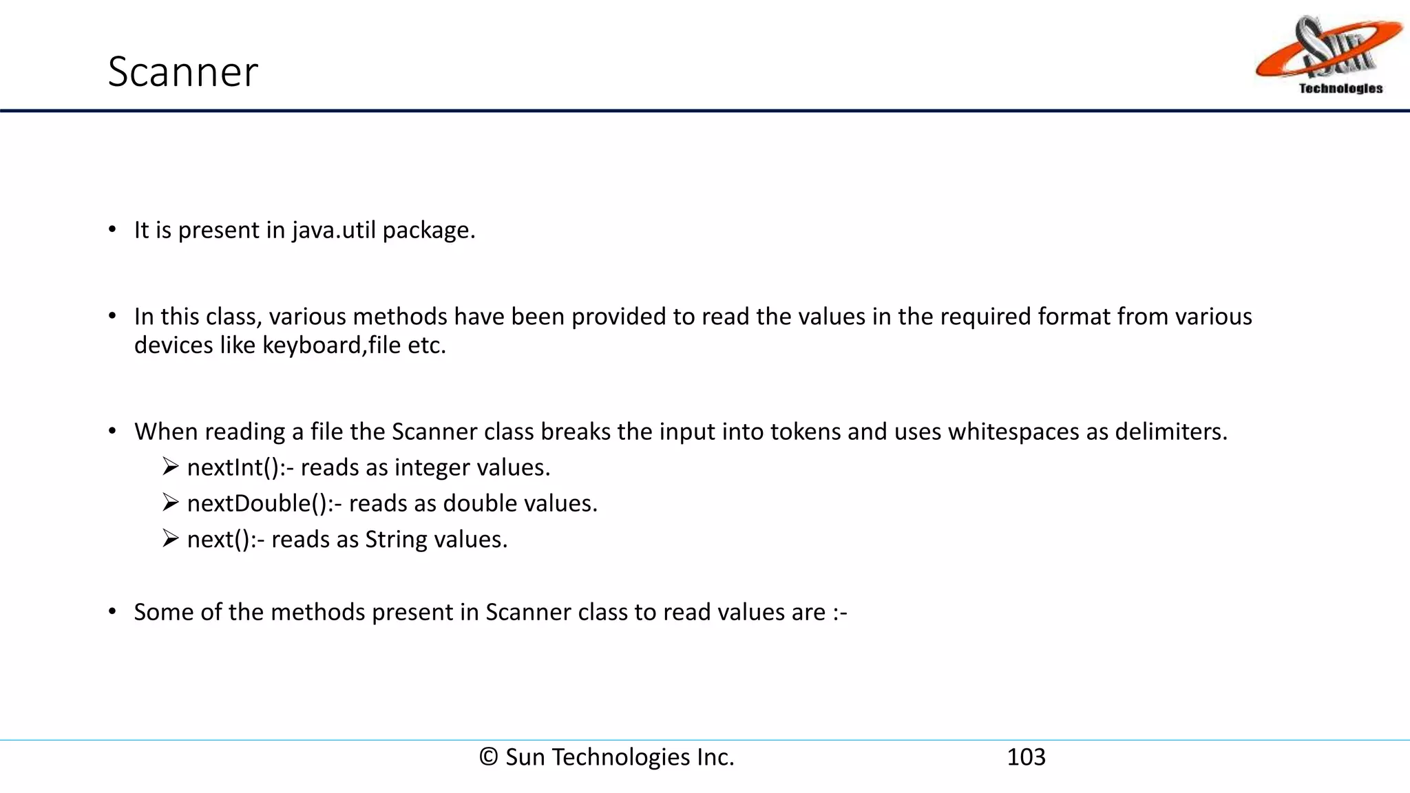 Scanner
• It is present in java.util package.
• In this class, various methods have been provided to read the values in the required format from various
devices like keyboard,file etc.
• When reading a file the Scanner class breaks the input into tokens and uses whitespaces as delimiters.
 nextInt():- reads as integer values.
 nextDouble():- reads as double values.
 next():- reads as String values.
• Some of the methods present in Scanner class to read values are :-
© Sun Technologies Inc. 103
 