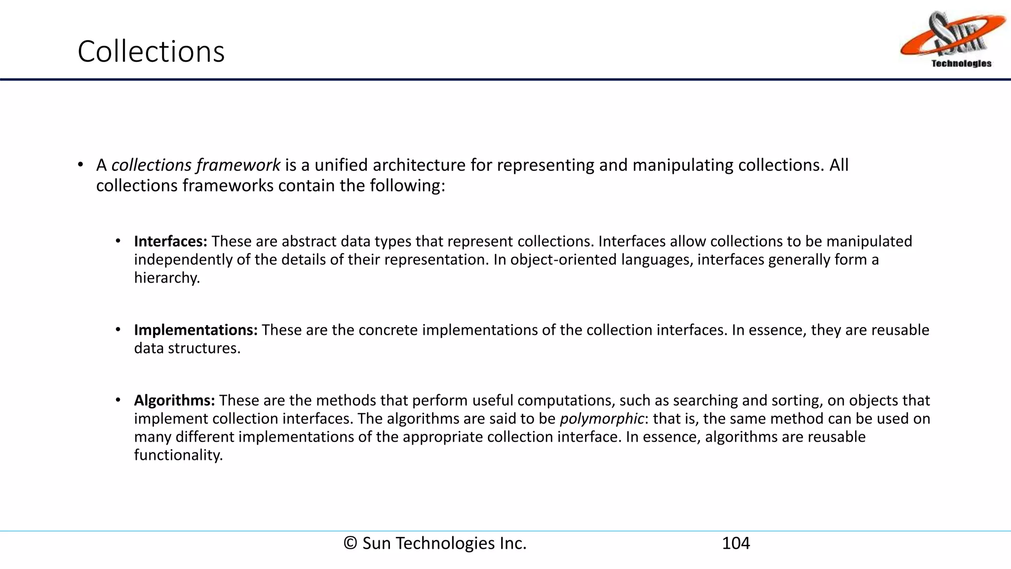 Collections
• A collections framework is a unified architecture for representing and manipulating collections. All
collections frameworks contain the following:
• Interfaces: These are abstract data types that represent collections. Interfaces allow collections to be manipulated
independently of the details of their representation. In object-oriented languages, interfaces generally form a
hierarchy.
• Implementations: These are the concrete implementations of the collection interfaces. In essence, they are reusable
data structures.
• Algorithms: These are the methods that perform useful computations, such as searching and sorting, on objects that
implement collection interfaces. The algorithms are said to be polymorphic: that is, the same method can be used on
many different implementations of the appropriate collection interface. In essence, algorithms are reusable
functionality.
© Sun Technologies Inc. 104
 