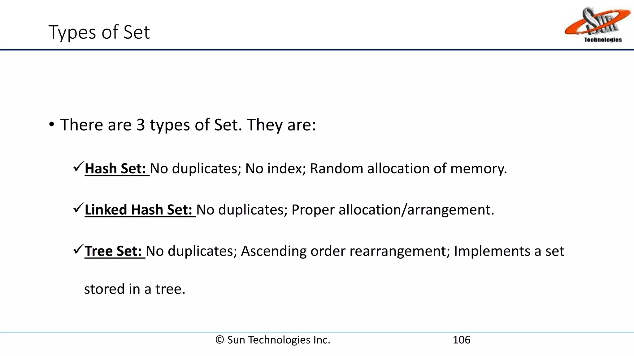 Types of Set
• There are 3 types of Set. They are:
Hash Set: No duplicates; No index; Random allocation of memory.
Linked Hash Set: No duplicates; Proper allocation/arrangement.
Tree Set: No duplicates; Ascending order rearrangement; Implements a set
stored in a tree.
© Sun Technologies Inc. 106
 