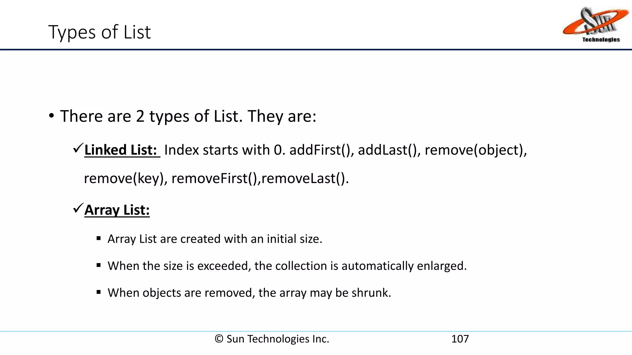 Types of List
• There are 2 types of List. They are:
Linked List: Index starts with 0. addFirst(), addLast(), remove(object),
remove(key), removeFirst(),removeLast().
Array List:
 Array List are created with an initial size.
 When the size is exceeded, the collection is automatically enlarged.
 When objects are removed, the array may be shrunk.
© Sun Technologies Inc. 107
 
