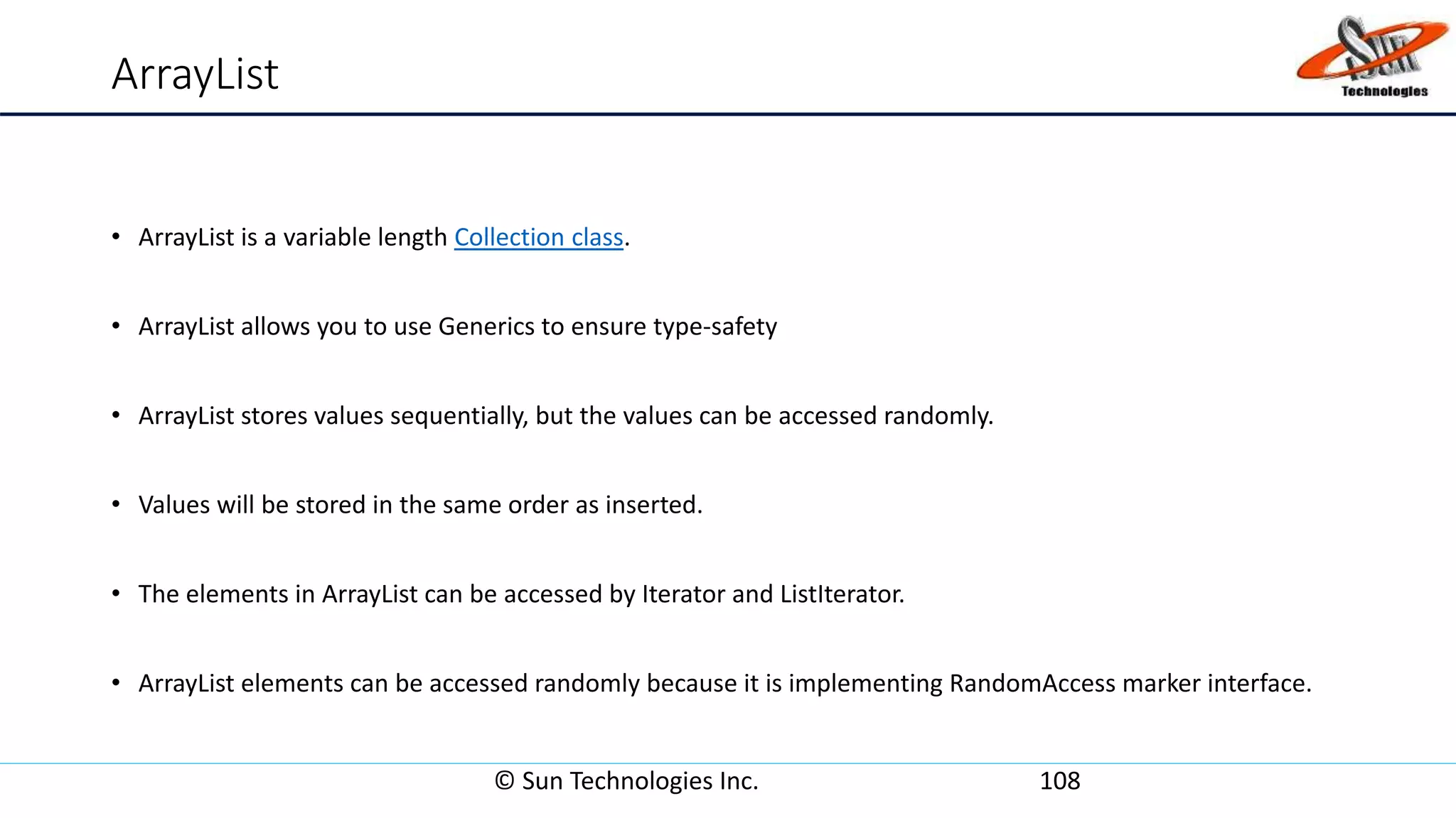 ArrayList
• ArrayList is a variable length Collection class.
• ArrayList allows you to use Generics to ensure type-safety
• ArrayList stores values sequentially, but the values can be accessed randomly.
• Values will be stored in the same order as inserted.
• The elements in ArrayList can be accessed by Iterator and ListIterator.
• ArrayList elements can be accessed randomly because it is implementing RandomAccess marker interface.
© Sun Technologies Inc. 108
 