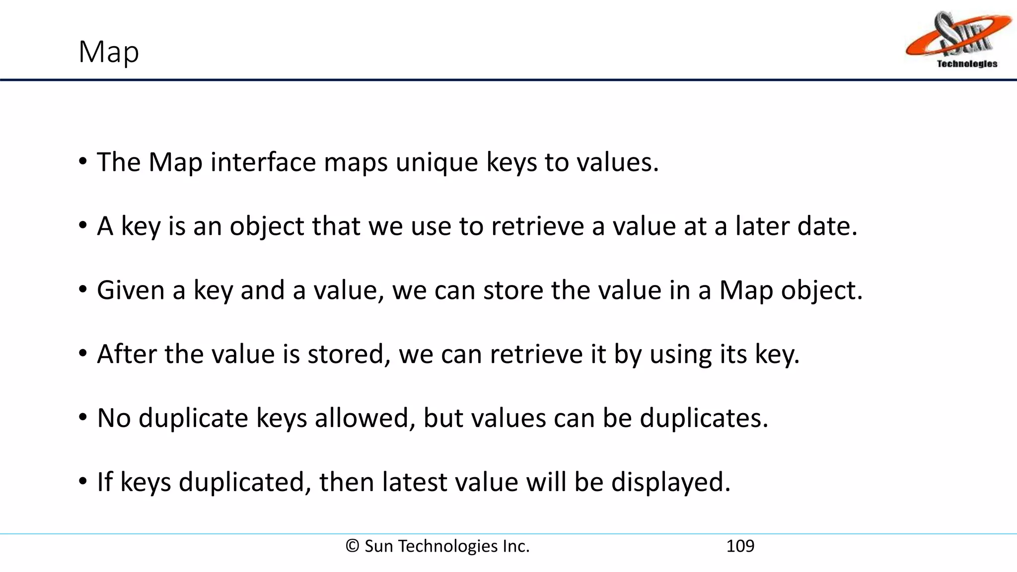 Map
• The Map interface maps unique keys to values.
• A key is an object that we use to retrieve a value at a later date.
• Given a key and a value, we can store the value in a Map object.
• After the value is stored, we can retrieve it by using its key.
• No duplicate keys allowed, but values can be duplicates.
• If keys duplicated, then latest value will be displayed.
© Sun Technologies Inc. 109
 
