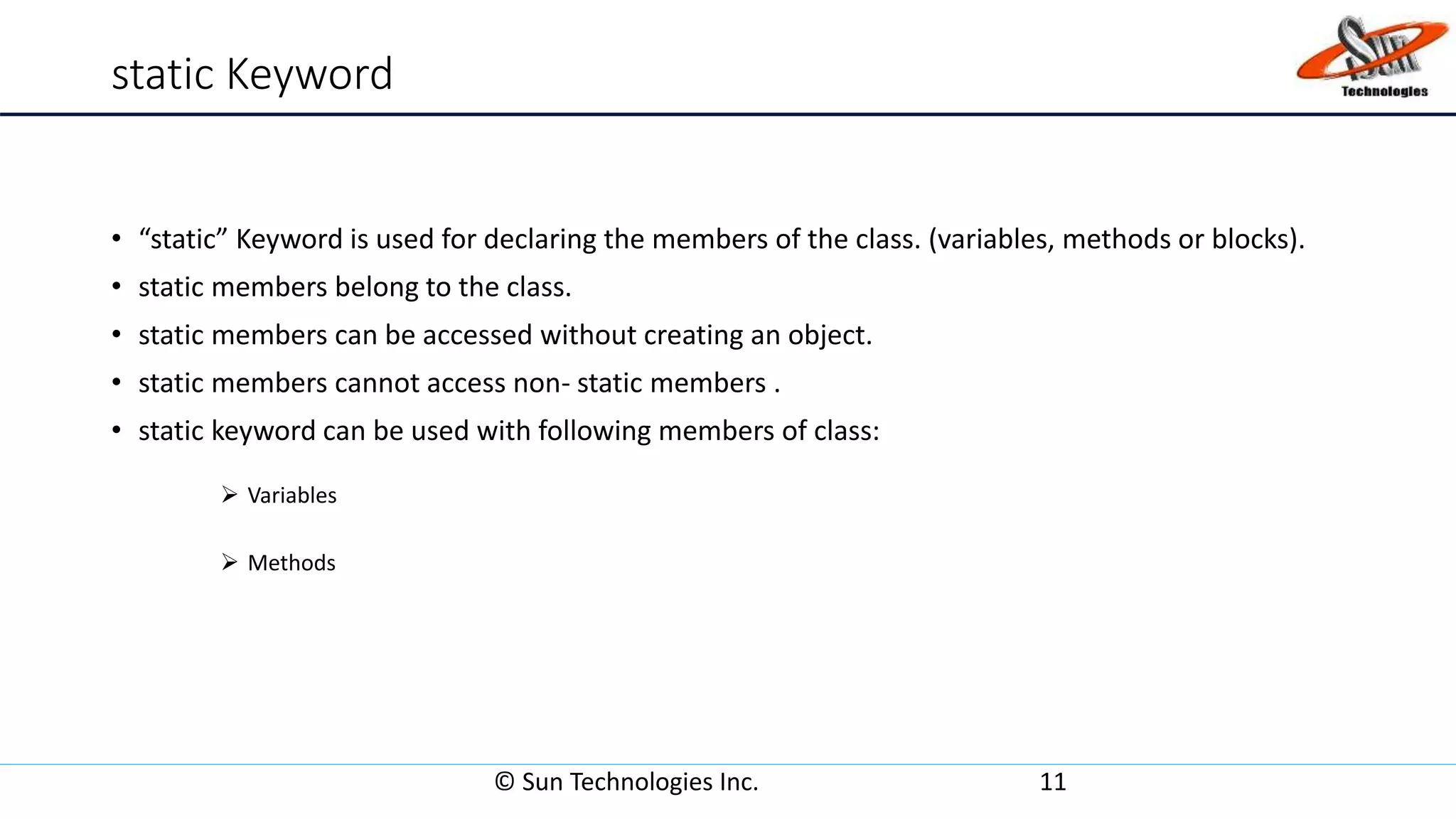 static Keyword
• “static” Keyword is used for declaring the members of the class. (variables, methods or blocks).
• static members belong to the class.
• static members can be accessed without creating an object.
• static members cannot access non- static members .
• static keyword can be used with following members of class:
 Variables
 Methods
© Sun Technologies Inc. 11
 