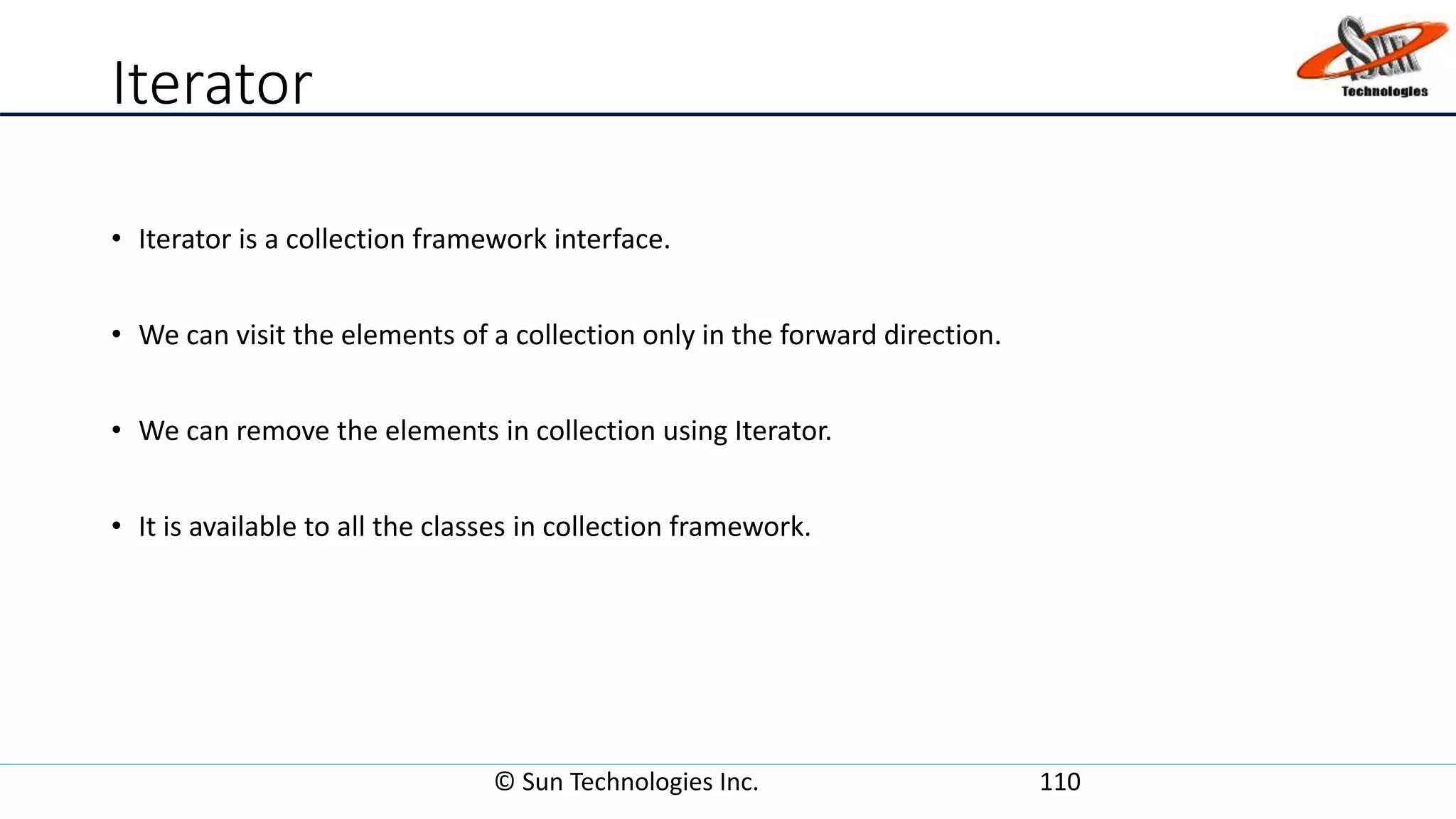Iterator
• Iterator is a collection framework interface.
• We can visit the elements of a collection only in the forward direction.
• We can remove the elements in collection using Iterator.
• It is available to all the classes in collection framework.
© Sun Technologies Inc. 110
 