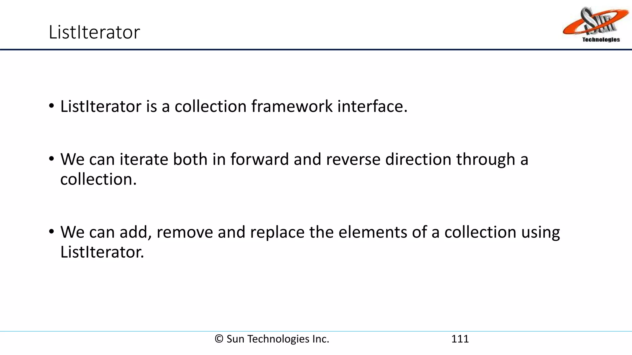 ListIterator
• ListIterator is a collection framework interface.
• We can iterate both in forward and reverse direction through a
collection.
• We can add, remove and replace the elements of a collection using
ListIterator.
© Sun Technologies Inc. 111
 