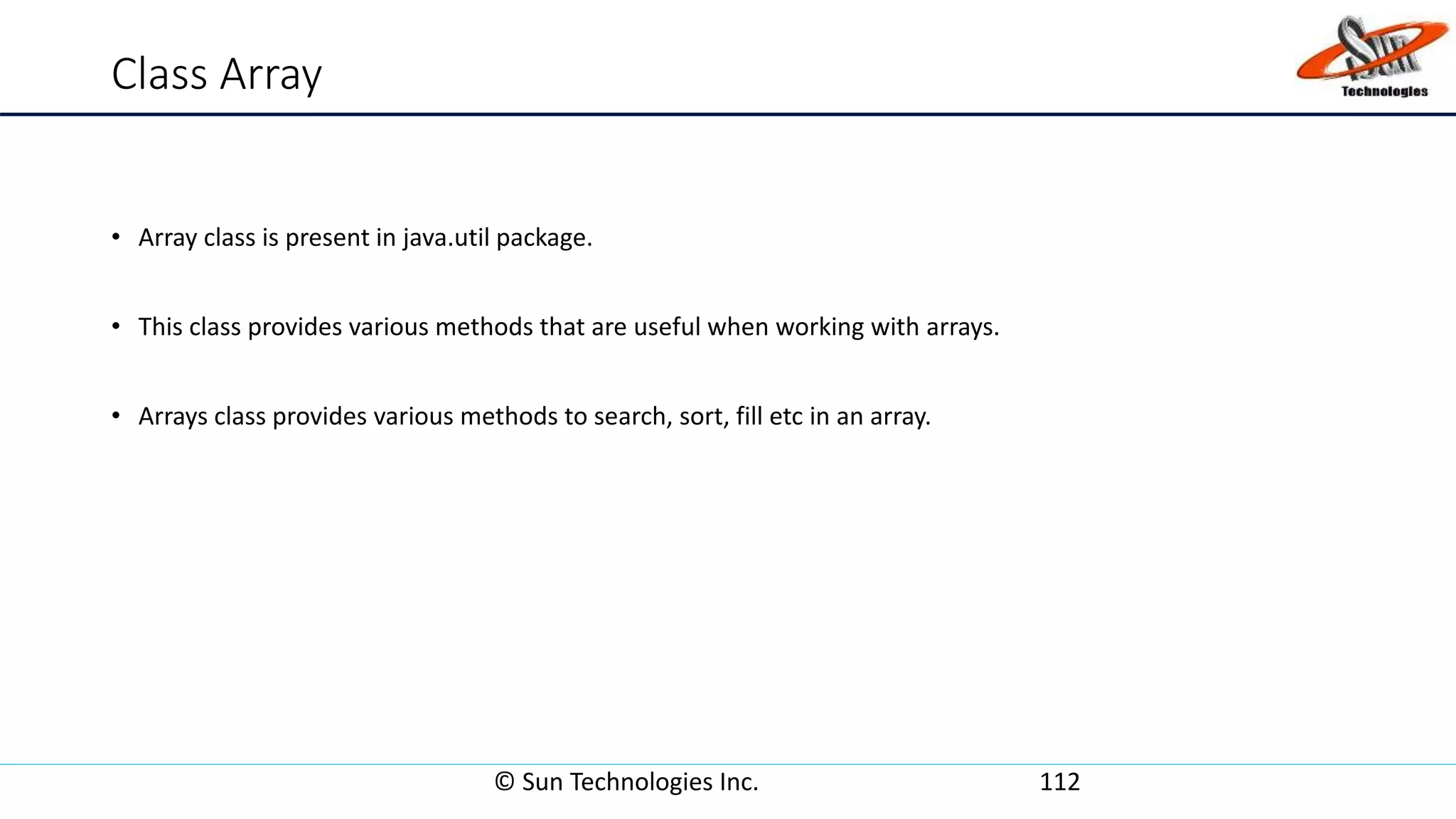 Class Array
• Array class is present in java.util package.
• This class provides various methods that are useful when working with arrays.
• Arrays class provides various methods to search, sort, fill etc in an array.
© Sun Technologies Inc. 112
 