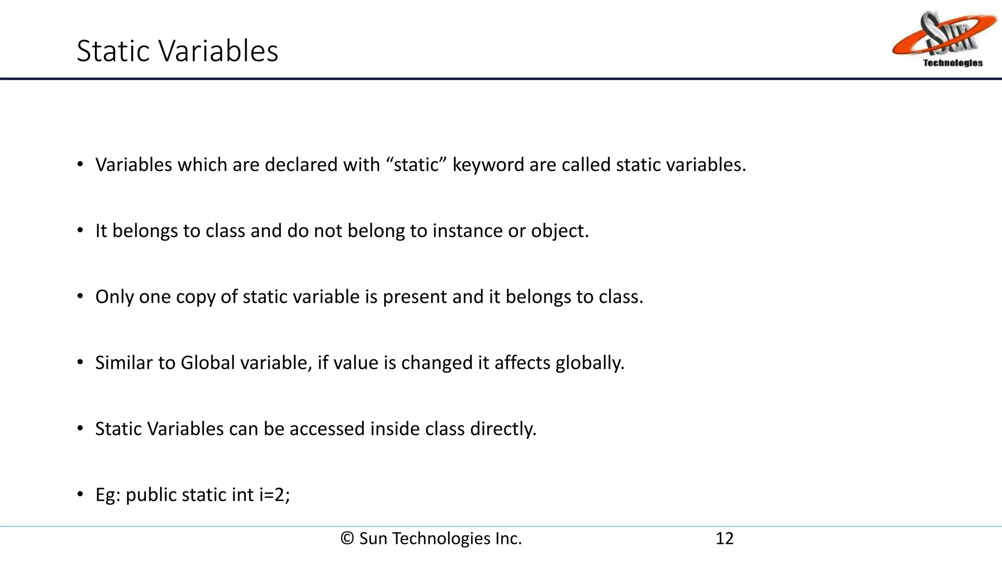 Static Variables
• Variables which are declared with “static” keyword are called static variables.
• It belongs to class and do not belong to instance or object.
• Only one copy of static variable is present and it belongs to class.
• Similar to Global variable, if value is changed it affects globally.
• Static Variables can be accessed inside class directly.
• Eg: public static int i=2;
© Sun Technologies Inc. 12
 