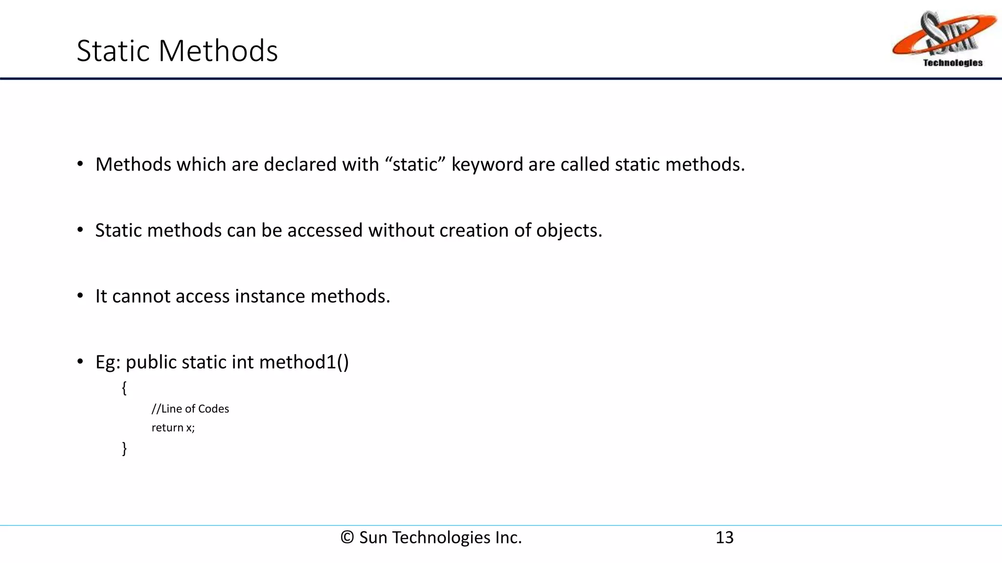 Static Methods
• Methods which are declared with “static” keyword are called static methods.
• Static methods can be accessed without creation of objects.
• It cannot access instance methods.
• Eg: public static int method1()
{
//Line of Codes
return x;
}
© Sun Technologies Inc. 13
 
