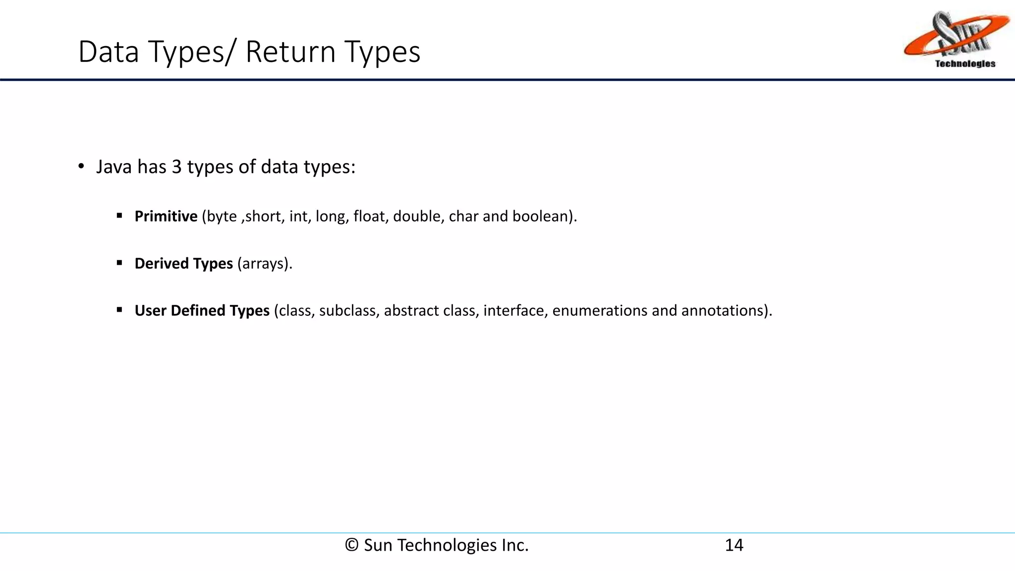 Data Types/ Return Types
• Java has 3 types of data types:
 Primitive (byte ,short, int, long, float, double, char and boolean).
 Derived Types (arrays).
 User Defined Types (class, subclass, abstract class, interface, enumerations and annotations).
© Sun Technologies Inc. 14
 