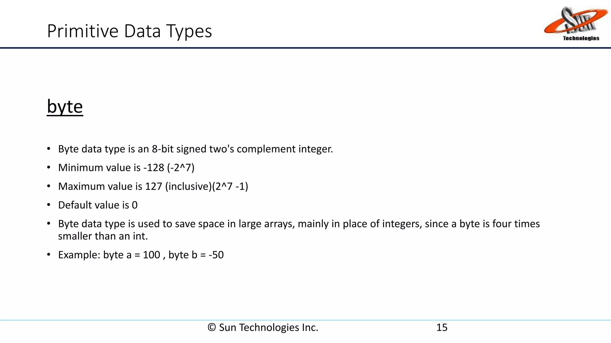 Primitive Data Types
byte
• Byte data type is an 8-bit signed two's complement integer.
• Minimum value is -128 (-2^7)
• Maximum value is 127 (inclusive)(2^7 -1)
• Default value is 0
• Byte data type is used to save space in large arrays, mainly in place of integers, since a byte is four times
smaller than an int.
• Example: byte a = 100 , byte b = -50
© Sun Technologies Inc. 15
 