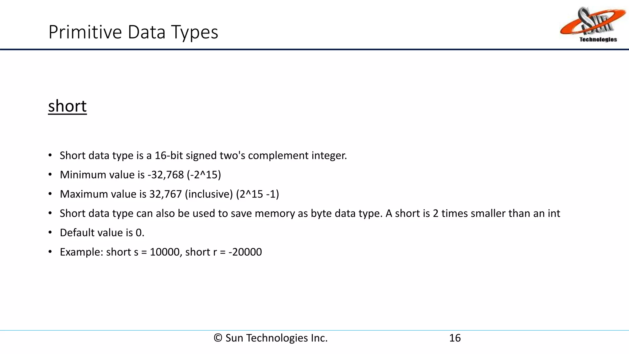 Primitive Data Types
short
• Short data type is a 16-bit signed two's complement integer.
• Minimum value is -32,768 (-2^15)
• Maximum value is 32,767 (inclusive) (2^15 -1)
• Short data type can also be used to save memory as byte data type. A short is 2 times smaller than an int
• Default value is 0.
• Example: short s = 10000, short r = -20000
© Sun Technologies Inc. 16
 