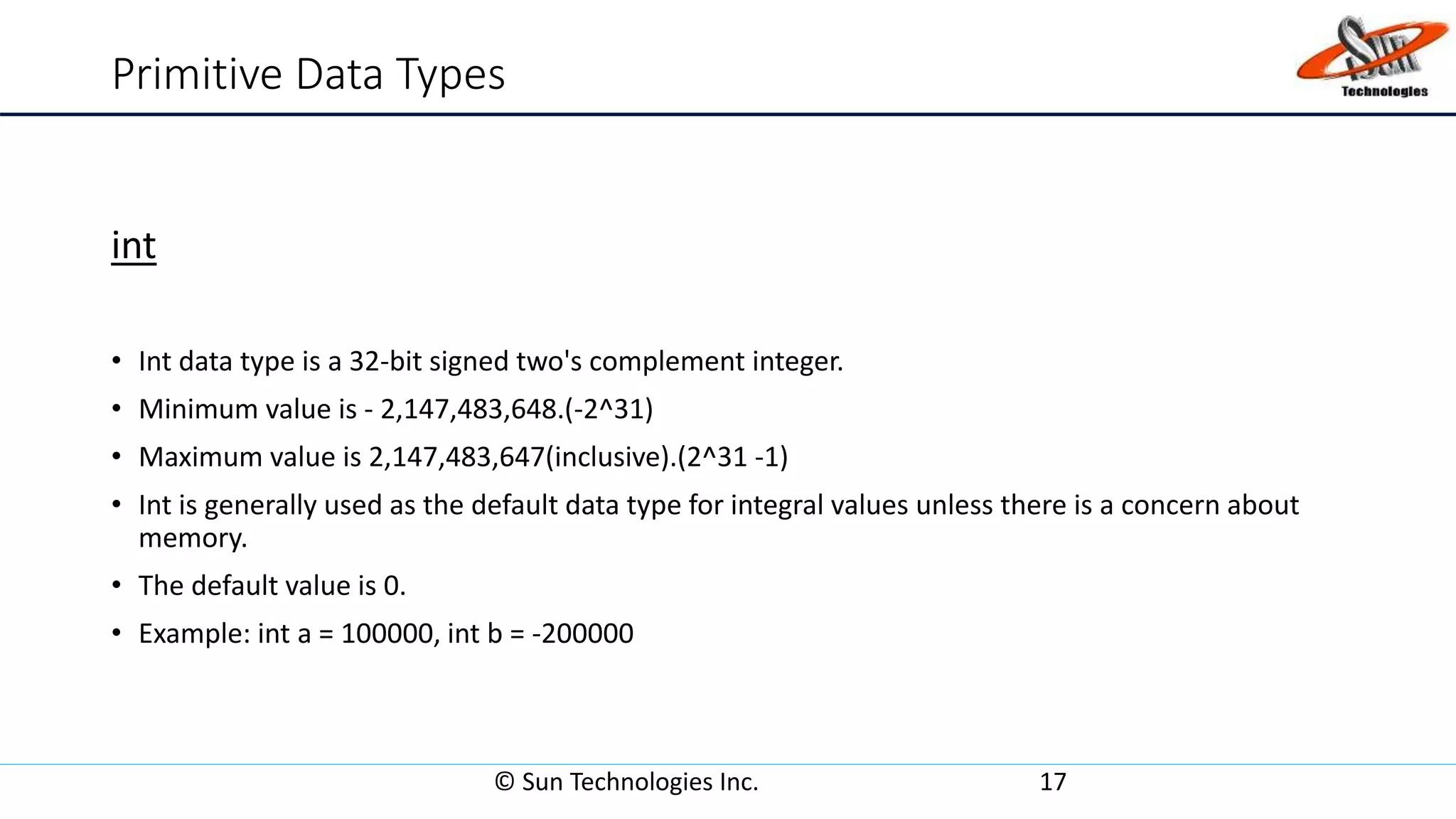 Primitive Data Types
int
• Int data type is a 32-bit signed two's complement integer.
• Minimum value is - 2,147,483,648.(-2^31)
• Maximum value is 2,147,483,647(inclusive).(2^31 -1)
• Int is generally used as the default data type for integral values unless there is a concern about
memory.
• The default value is 0.
• Example: int a = 100000, int b = -200000
© Sun Technologies Inc. 17
 