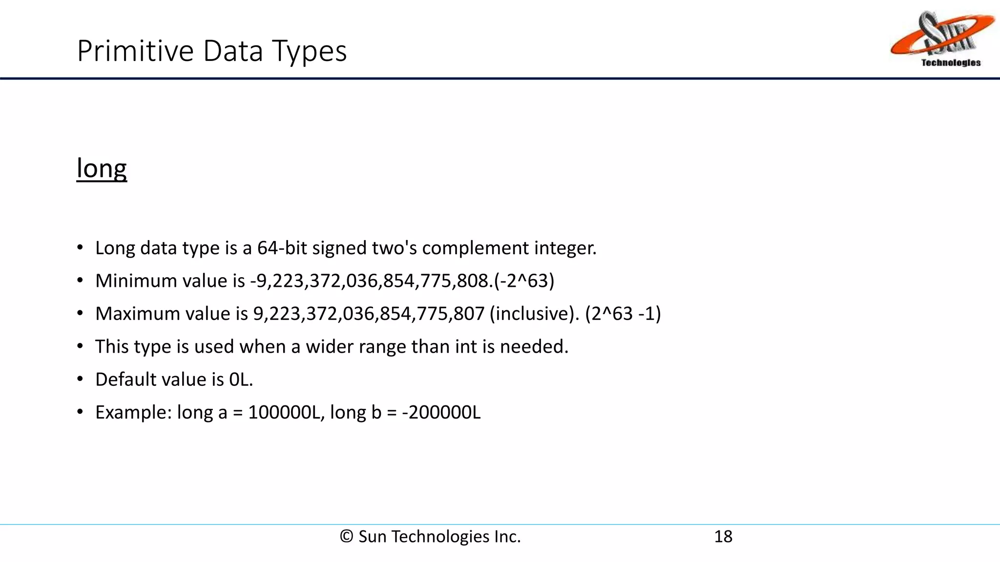 Primitive Data Types
long
• Long data type is a 64-bit signed two's complement integer.
• Minimum value is -9,223,372,036,854,775,808.(-2^63)
• Maximum value is 9,223,372,036,854,775,807 (inclusive). (2^63 -1)
• This type is used when a wider range than int is needed.
• Default value is 0L.
• Example: long a = 100000L, long b = -200000L
© Sun Technologies Inc. 18
 