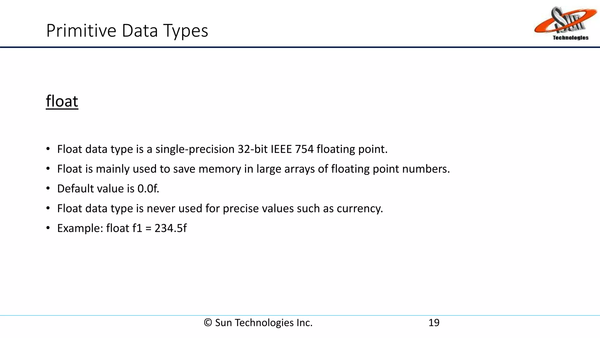 Primitive Data Types
float
• Float data type is a single-precision 32-bit IEEE 754 floating point.
• Float is mainly used to save memory in large arrays of floating point numbers.
• Default value is 0.0f.
• Float data type is never used for precise values such as currency.
• Example: float f1 = 234.5f
© Sun Technologies Inc. 19
 