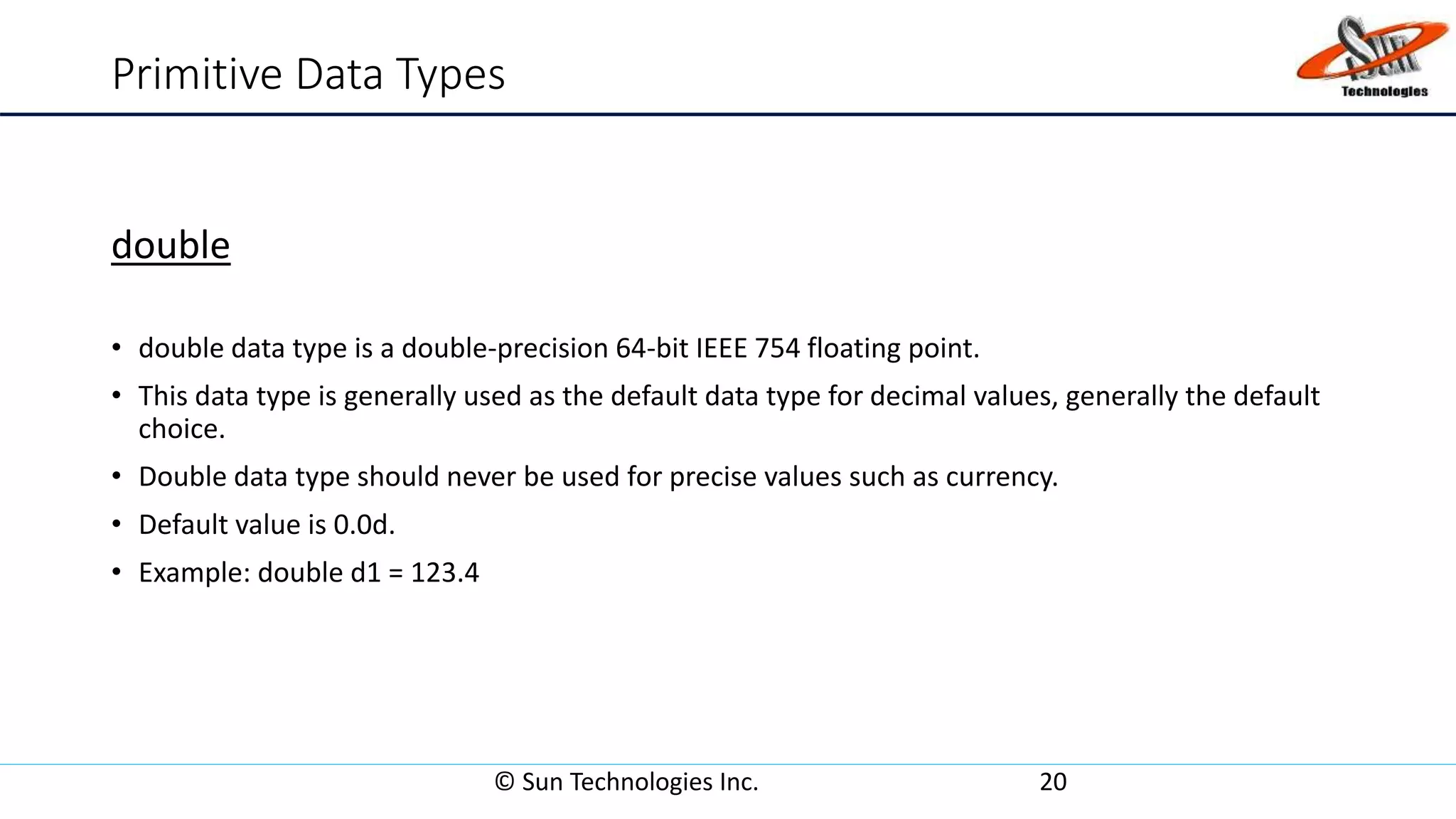 Primitive Data Types
double
• double data type is a double-precision 64-bit IEEE 754 floating point.
• This data type is generally used as the default data type for decimal values, generally the default
choice.
• Double data type should never be used for precise values such as currency.
• Default value is 0.0d.
• Example: double d1 = 123.4
© Sun Technologies Inc. 20
 