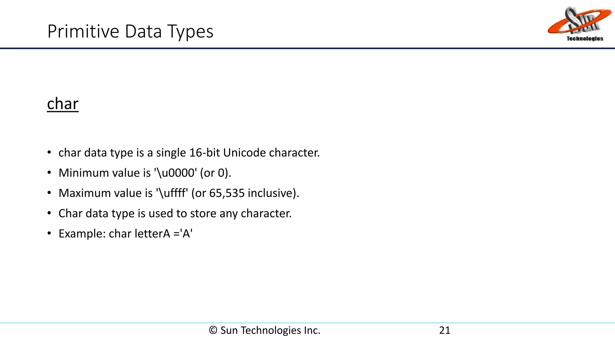 Primitive Data Types
char
• char data type is a single 16-bit Unicode character.
• Minimum value is 'u0000' (or 0).
• Maximum value is 'uffff' (or 65,535 inclusive).
• Char data type is used to store any character.
• Example: char letterA ='A'
© Sun Technologies Inc. 21
 