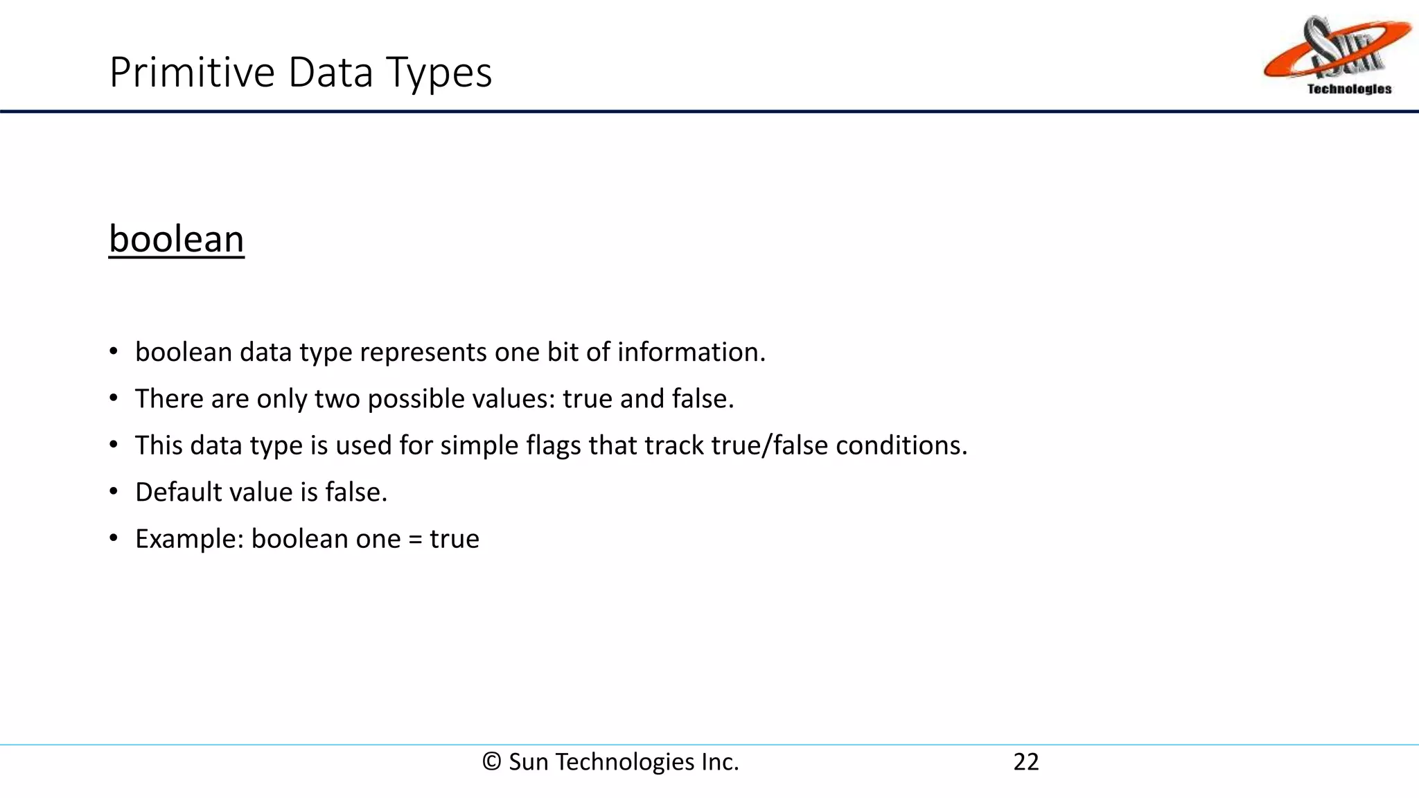 Primitive Data Types
boolean
• boolean data type represents one bit of information.
• There are only two possible values: true and false.
• This data type is used for simple flags that track true/false conditions.
• Default value is false.
• Example: boolean one = true
© Sun Technologies Inc. 22
 