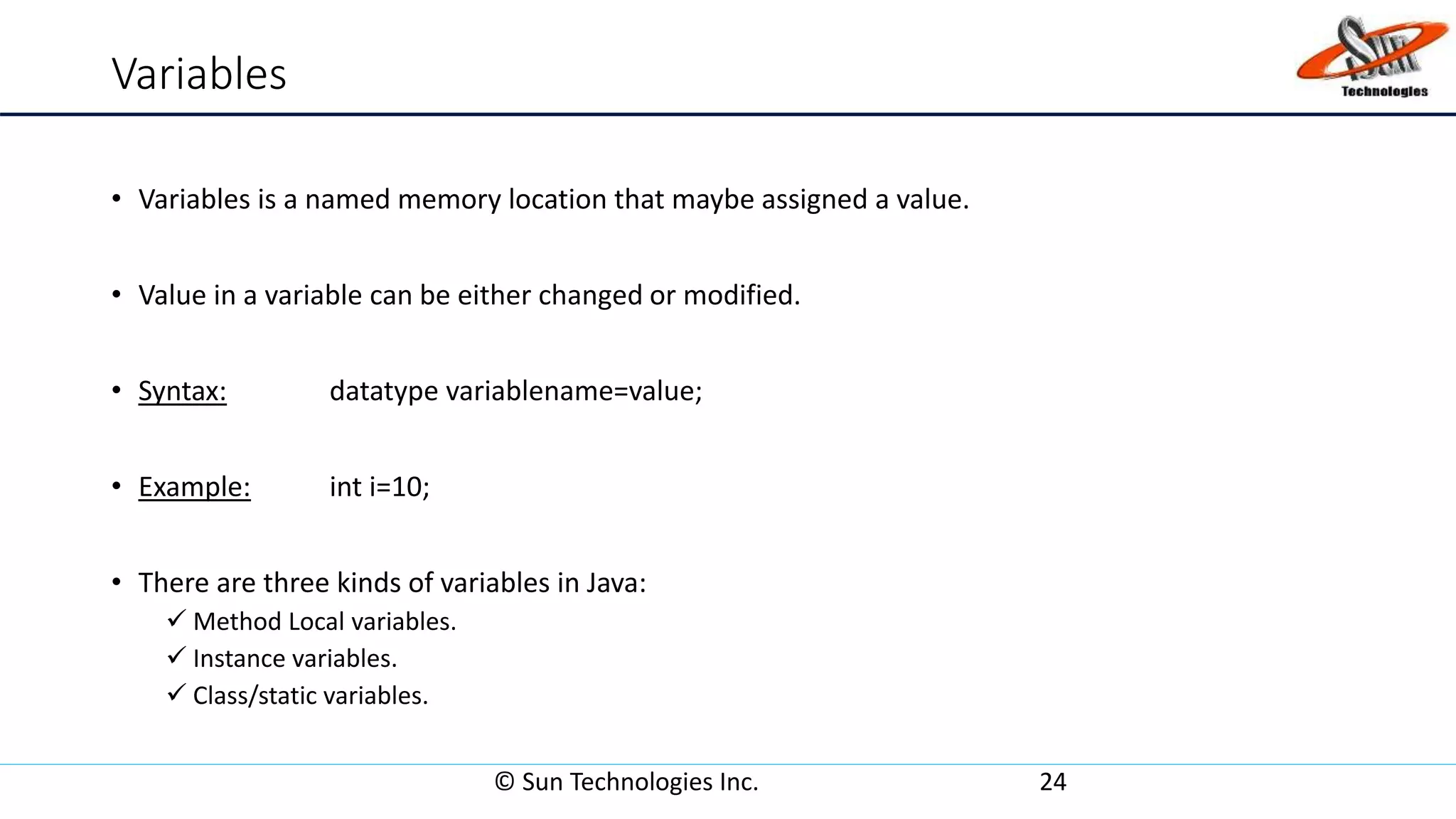 Variables
• Variables is a named memory location that maybe assigned a value.
• Value in a variable can be either changed or modified.
• Syntax: datatype variablename=value;
• Example: int i=10;
• There are three kinds of variables in Java:
 Method Local variables.
 Instance variables.
 Class/static variables.
© Sun Technologies Inc. 24
 